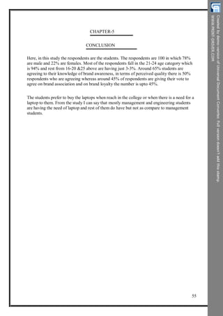 CHAPTER-5
CONCLUSION
Here, in this study the respondents are the students. The respondents are 100 in which 78%
are male and 22% are females. Most of the respondents fall in the 21-24 age category which
is 94% and rest from 16-20 &25 above are having just 3-3%. Around 65% students are
agreeing to their knowledge of brand awareness, in terms of perceived quality there is 50%
respondents who are agreeing whereas around 45% of respondents are giving their vote to
agree on brand association and on brand loyalty the number is upto 45%.
The students prefer to buy the laptops when reach in the college or when there is a need for a
laptop to them. From the study I can say that mostly management and engineering students
are having the need of laptop and rest of them do have but not as compare to management
students.
55
 