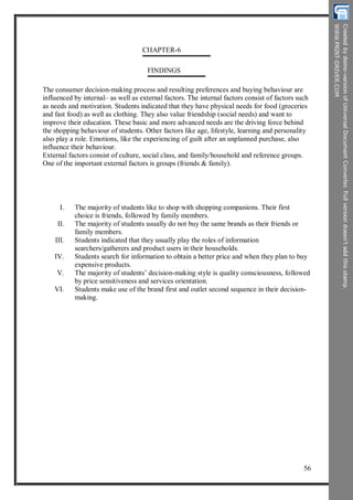 CHAPTER-6
FINDINGS
The consumer decision-making process and resulting preferences and buying behaviour are
influenced by internal– as well as external factors. The internal factors consist of factors such
as needs and motivation. Students indicated that they have physical needs for food (groceries
and fast food) as well as clothing. They also value friendship (social needs) and want to
improve their education. These basic and more advanced needs are the driving force behind
the shopping behaviour of students. Other factors like age, lifestyle, learning and personality
also play a role. Emotions, like the experiencing of guilt after an unplanned purchase, also
influence their behaviour.
External factors consist of culture, social class, and family/household and reference groups.
One of the important external factors is groups (friends & family).
I.
II.
III.
IV.
V.
VI.
The majority of students like to shop with shopping companions. Their first
choice is friends, followed by family members.
The majority of students usually do not buy the same brands as their friends or
family members.
Students indicated that they usually play the roles of information
searchers/gatherers and product users in their households.
Students search for information to obtain a better price and when they plan to buy
expensive products.
The majority of students’ decision-making style is quality consciousness, followed
by price sensitiveness and services orientation.
Students make use of the brand first and outlet second sequence in their decision-
making.
56
 