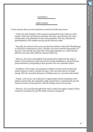 CHAPTER-7
LIMITATIONS
In this research, there are some limitations caused by the following reasons.
Firstly, the main limitation of the research is generated from the small size of the
sample. Under time and financial constraints, the study was performed only with a
small portion of the population for the whole population. This may influence the
generalizability of the samples and may get the incorrect results.
Secondly, the selection of the survey location has limitation. Only KSV Ghandhinagar
is selected for conducting the survey. Therefore, the result would be representative of
the users of the specific area rather than of the target population as a whole because
different cities may reflect different consumer behaviour.
Moreover, the Likert scale adopted in the questionnaire might limit the range of
options. Closed questions could cause bias by forcing respondents to choose between
certain alternative corresponding to their personal views on a particular subject.
In addition, in this study, only quantitative method is used to do the research and
statistic analysis is used to examine the topics. Thus, the result may be not depth
enough. This also caused the discussion of findings may not so accurate and in detail.
Finally, as the survey was conducted in a laptop market and the respondents were
random selected, thus, the respondents might, intentionally or unintentionally provide
inaccurate answers to the questions. Thus the findings may not be accurate.
However, care was taken throughout the study to reduce the negative impact of these
Limitations essentially the need for further research is recognized.
57
 