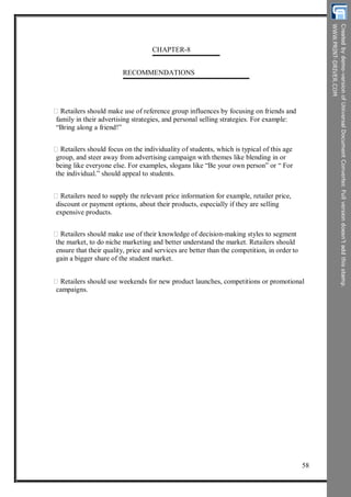 CHAPTER-8
RECOMMENDATIONS
Retailers should make use of reference group influences by focusing on friends and
family in their advertising strategies, and personal selling strategies. For example:
“Bring along a friend!”
Retailers should focus on the individuality of students, which is typical of this age
group, and steer away from advertising campaign with themes like blending in or
being like everyone else. For examples, slogans like “Be your own person” or “ For
the individual.” should appeal to students.
Retailers need to supply the relevant price information for example, retailer price,
discount or payment options, about their products, especially if they are selling
expensive products.
Retailers should make use of their knowledge of decision-making styles to segment
the market, to do niche marketing and better understand the market. Retailers should
ensure that their quality, price and services are better than the competition, in order to
gain a bigger share of the student market.
Retailers should use weekends for new product launches, competitions or promotional
campaigns.
58
 