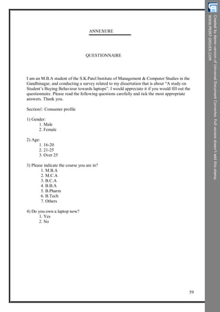 ANNEXURE
QUESTIONNAIRE
I am an M.B.A student of the S.K.Patel Institute of Management & Computer Studies in the
Gandhinagar, and conducting a survey related to my dissertation that is about “A study on
Student’s Buying Behaviour towards laptops”. I would appreciate it if you would fill out the
questionnaire. Please read the following questions carefully and tick the most appropriate
answers. Thank you.
Section1: Consumer profile
1) Gender:
1. Male
2. Female
2) Age:
1. 16-20
2. 21-25
3. Over 25
3) Please indicate the course you are in?
1. M.B.A
2. M.C.A
3. B.C.A
4. B.B.A
5. B.Pharm
6. B.Tech
7. Others
4) Do you own a laptop now?
1. Yes
2. No
59
 