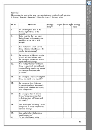 Section 2:
Please select the answer that most corresponds to your opinion in each question.
1. Strongly disagree 2. Disagree 3. Neutral 4. Agree 5. Strongly agree
Sr. no
5.
Questions
Do you recognize most of the
famous laptop brand in the
market?
In the case that there are many
laptop brands in the market, you
would prefer the one is well-
known?
You will choose a well-known
brand when the other brands offer
similar feature or price?
Do you agree well-known brands
present advance in innovation?
Do you agree well-known brands
represent better quality?
You will purchase a well-known
brand because well-known brands
represent better quality and service
even you need to pay a price
premium?
Do you agree a well-known laptop
brand can match your lifestyle?
Do you agree the well-known
brands present better value (such
as attributes, services) for money
over competitors?
Do you agree the well-known
brands’ image can somewhat
reflect your own self-image and
personality?
You will rely on the laptop’s brand
image than its actual attributes in
decision making?
You prefer to buy the laptop on
special occasions?
Do you mind buying online
Strongly
disagree
Disagree Neutral Agree Strongly
agree
6.
7.
8.
9.
10.
11.
12.
13.
14.
15.
16.
60
 