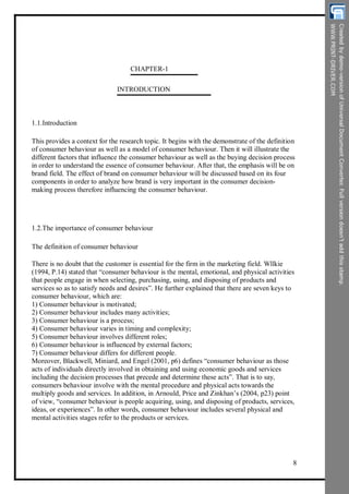 CHAPTER-1
INTRODUCTION
1.1.Introduction
This provides a context for the research topic. It begins with the demonstrate of the definition
of consumer behaviour as well as a model of consumer behaviour. Then it will illustrate the
different factors that influence the consumer behaviour as well as the buying decision process
in order to understand the essence of consumer behaviour. After that, the emphasis will be on
brand field. The effect of brand on consumer behaviour will be discussed based on its four
components in order to analyze how brand is very important in the consumer decision-
making process therefore influencing the consumer behaviour.
1.2.The importance of consumer behaviour
The definition of consumer behaviour
There is no doubt that the customer is essential for the firm in the marketing field. Wllkie
(1994, P.14) stated that “consumer behaviour is the mental, emotional, and physical activities
that people engage in when selecting, purchasing, using, and disposing of products and
services so as to satisfy needs and desires”. He further explained that there are seven keys to
consumer behaviour, which are:
1) Consumer behaviour is motivated;
2) Consumer behaviour includes many activities;
3) Consumer behaviour is a process;
4) Consumer behaviour varies in timing and complexity;
5) Consumer behaviour involves different roles;
6) Consumer behaviour is influenced by external factors;
7) Consumer behaviour differs for different people.
Moreover, Blackwell, Miniard, and Engel (2001, p6) defines “consumer behaviour as those
acts of individuals directly involved in obtaining and using economic goods and services
including the decision processes that precede and determine these acts”. That is to say,
consumers behaviour involve with the mental procedure and physical acts towards the
multiply goods and services. In addition, in Arnould, Price and Zinkhan’s (2004, p23) point
of view, “consumer behaviour is people acquiring, using, and disposing of products, services,
ideas, or experiences”. In other words, consumer behaviour includes several physical and
mental activities stages refer to the products or services.
8
 