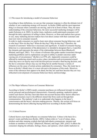 1.3.The reason for introducing a model of consumer behaviour
According to these definitions, we can say that consumer response is often the ultimate test of
whether or not a marketing strategy will succeed. As Kotler (2000) said the most important
thing is to forecast where customers are moving, and to be in front of them. Thus, the more
understanding of the consumer behaviour, the more successful marketing strategies will be
made (Solomon et al, 2002). In earlier times, marketers could understand consumers well
through the daily experience of selling to them. However, as firms and markets have grown
in size, many marketing decision makers have lost direct contact with their customers and
must now turn to consumer research.
In order to study consumers we need to learn more about consumer buying behaviour, such
as who buys? How do they buy? When do they buy? Why do they buy? Therefore, the
research of customers’ behaviour is necessary and significant. A model of consumer buying
behaviour is a representation of the phenomena it is intended to designate-that is, it specifies
the elements and represents the nature of the relationships between them (Blackwell,
Miniard, and Engel, 2001). “It is a frame of reference that guides market researchers through
marketing problems and its explanations can gain in ability to predict outcomes under
varying sets of circumstances” (Kollat et al,1970, p4). Apparently consumers could be
affected by marketing stimuli such as price, place, promotion and environmental stimuli
when they move on step by step in the decision process towards a final buying decision, and
the fact is consumers always may say one thing but do another because a variety of
influences are the cause of certain actions undertaken by consumers. Thus, this study has to
focus on Kotler’s Model since it is most relevant to the purpose of this study. Moreover,
some of the references here appear to be dated, but they are used here because they are very
influential in development of consumer behaviour theory and knowledge.
1.4.The Major Influence Factors on Consumer Behaviour
According to Kotler’s (2003) model, consumer purchases are influenced strongly by cultural,
social, personal and psychological characteristics. Generally speaking, marketers cannot
control such factors, but they must take them into account because these factors affect how
individual consumers react to the different stimuli that firms send out through their
communication. The marketer’s task is to understand what happens in the buyer’s
consciousness and the buyer’s decision making process. Thereby, this section will focus on
demonstrating the factors affecting buying behaviour according to Kotler (2003).
1.4.1.Cultural Factors
Cultural factors exert deep influence on consumer behaviour. Culture is the basis for a
person’s wants and behaviour (Kotler, 2003). Culture refers to “a set of values, ideas,
artefacts and other meaning symbols that help individuals communicate, interpret and
evaluate as members of society” (Blackwell, Miniard, and Engel, 2001, p362). It affects the
consumers shaping the attitudes, feelings, biases, and opinions, which enable marketers to
9
 