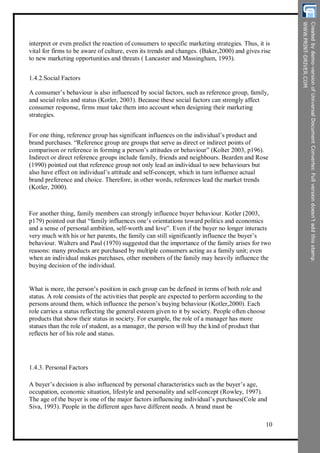 interpret or even predict the reaction of consumers to specific marketing strategies. Thus, it is
vital for firms to be aware of culture, even its trends and changes. (Baker,2000) and gives rise
to new marketing opportunities and threats ( Lancaster and Massingham, 1993).
1.4.2.Social Factors
A consumer’s behaviour is also influenced by social factors, such as reference group, family,
and social roles and status (Kotler, 2003). Because these social factors can strongly affect
consumer response, firms must take them into account when designing their marketing
strategies.
For one thing, reference group has significant influences on the individual’s product and
brand purchases. “Reference group are groups that serve as direct or indirect points of
comparison or reference in forming a person’s attitudes or behaviour” (Kolter 2003, p196).
Indirect or direct reference groups include family, friends and neighbours. Bearden and Rose
(1990) pointed out that reference group not only lead an individual to new behaviours but
also have effect on individual’s attitude and self-concept, which in turn influence actual
brand preference and choice. Therefore, in other words, references lead the market trends
(Kotler, 2000).
For another thing, family members can strongly influence buyer behaviour. Kotler (2003,
p179) pointed out that “family influences one’s orientations toward politics and economics
and a sense of personal ambition, self-worth and love”. Even if the buyer no longer interacts
very much with his or her parents, the family can still significantly influence the buyer’s
behaviour. Walters and Paul (1970) suggested that the importance of the family arises for two
reasons: many products are purchased by multiple consumers acting as a family unit; even
when an individual makes purchases, other members of the family may heavily influence the
buying decision of the individual.
What is more, the person’s position in each group can be defined in terms of both role and
status. A role consists of the activities that people are expected to perform according to the
persons around them, which influence the person’s buying behaviour (Kotler,2000). Each
role carries a status reflecting the general esteem given to it by society. People often choose
products that show their status in society. For example, the role of a manager has more
statues than the role of student, as a manager, the person will buy the kind of product that
reflects her of his role and status.
1.4.3. Personal Factors
A buyer’s decision is also influenced by personal characteristics such as the buyer’s age,
occupation, economic situation, lifestyle and personality and self-concept (Rowley, 1997).
The age of the buyer is one of the major factors influencing individual’s purchases(Cole and
Siva, 1993). People in the different ages have different needs. A brand must be
10
 