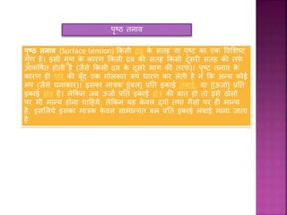 पृष्ठ तनाव
पृष्ठ तनाव (Surface tension) किसी द्रव िे सतह या पृष्ट िा एि ववशिष्ट
गुण है। इसी गुण िे िारण किसी द्रव िी सतह किसी दूसरी सतह िी तर्फ
आिवषफत होती है (जैसे किसी द्रव िे दूसरे भाग िी तरर्)। पृष्ट तनाव िे
िारण ही पारे िी बूूँद एि गोलिार रूप धारण िर लेती है न कि अन्य िोई
रूप (जैसे घनािार)। इसिा मात्रि [[बल] प्रतत इिाई लंबाई, या [[ऊजाफ] प्रतत
इिाई क्षेत्र है। लेकिन जब ऊजाफ प्रतत इिाई क्षेत्र िी बात हो तो इसे ठोसो
पर भी मान्य होना चाहहये, लेकिन यह िे वल द्र्वो तथा गैसो पर ही मान्य
है, इसशलये इसिा मात्रि िे वल सामान्यत बल प्रतत इिाई लंबाई माना जाता
है
 