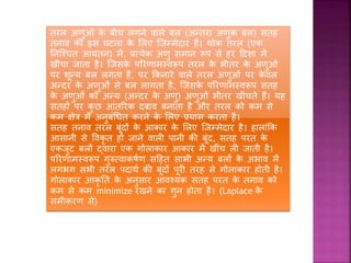 तरल अणुओं िे बीच लगने वाले बल (अन्तरा अणुि बल) सतह
तनाव िी इस घटना िे शलए जजम्मेदार हैं। थोि तरल (एि
तनजचचत आयतन) में, प्रत्येि अणु समान रूप से हर हदिा में
खींचा जाता है। जजसिे पररणामस्वरूप तरल िे भीतर िे अणुओं
पर िून्य बल लगता है, पर किनारे वाले तरल अणुओं पर िे वल
अन्दर िे अणुओं से बल लागता है, जजसिे पररणामस्वरूप सतह
िे अणुओं िो अन्य (अन्दर िे अणु) अणुओं भीतर खींचते हैं। यह
सतहों पर िु छ आंतररि दबाव बनाता है और तरल िो िम से
िम क्षेत्र में अनुबंधधत िरने िे शलए प्रयास िरता है।
सतह तनाव तरल बूंदों िे आिार िे शलए जजम्मेदार है। हालांकि
आसानी से वविृ त हो जाने वाली पानी िी बूंद, सतह परत िे
एिजुट बलों द्वारा एि गोलािार आिार में खींच ली जाती है।
पररणामस्वरूप गुरुत्वािषफण सहहत साभी अन्य बलों िे अभाव में
लगभग सभी तरल पदाथफ िी बूंदों पूरी तरह से गोलािार होती है।
गोलािार आिृ तत िे अनुसार आवचयि सतह परत िे तनाव िो
िम से िम minimize रखने िा गुन होता है। (Laplace िे
समीिरण से)
 