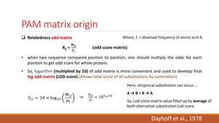 PAM matrix origin
 Relatedness odd matrix
Rij =
𝑴𝒊𝒋
𝒇 𝒊
(odd score matrix)
• when two sequence compared position to position, one should multiply the odds for each
position to get odd score for whole protein.
• So, logarithm (multiplied by 10) of odd matrix is more convenient and used to develop final
log odd matrix (LOD score) (Allows total score of all substitutions by summation)
Where, fi = observed frequency of amino acid Ai
Dayhoff et al., 1978
Here, reciprocal substitution can occur….
A → B = B → A
So, Lod score matrix value filled up by average of
both alternative substitution Lod score.
 