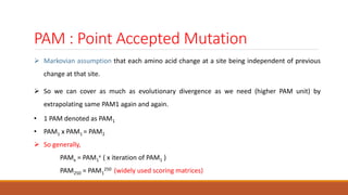 PAM : Point Accepted Mutation
 Markovian assumption that each amino acid change at a site being independent of previous
change at that site.
 So we can cover as much as evolutionary divergence as we need (higher PAM unit) by
extrapolating same PAM1 again and again.
• 1 PAM denoted as PAM1
• PAM1 x PAM1 = PAM2
 So generally,
PAMx = PAM1
x ( x iteration of PAM1 )
PAM250 = PAM1
250 (widely used scoring matrices)
 