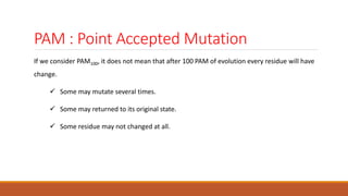 PAM : Point Accepted Mutation
If we consider PAM100, it does not mean that after 100 PAM of evolution every residue will have
change.
 Some may mutate several times.
 Some may returned to its original state.
 Some residue may not changed at all.
 