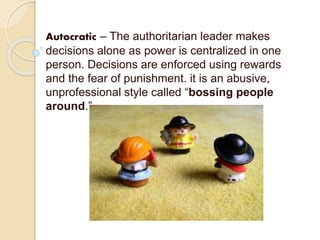 Autocratic – The authoritarian leader makes
decisions alone as power is centralized in one
person. Decisions are enforced using rewards
and the fear of punishment. it is an abusive,
unprofessional style called “bossing people
around.”
 