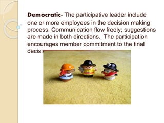 Democratic- The participative leader include
one or more employees in the decision making
process. Communication flow freely; suggestions
are made in both directions. The participation
encourages member commitment to the final
decision.
 