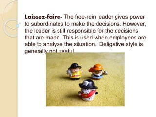 Laissez-faire- The free-rein leader gives power
to subordinates to make the decisions. However,
the leader is still responsible for the decisions
that are made. This is used when employees are
able to analyze the situation. Deligative style is
generally not useful.
 