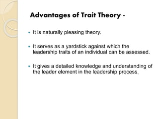 Advantages of Trait Theory -
 It is naturally pleasing theory.
 It serves as a yardstick against which the
leadership traits of an individual can be assessed.
 It gives a detailed knowledge and understanding of
the leader element in the leadership process.
 