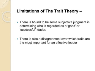 Limitations of The Trait Theory –
 There is bound to be some subjective judgment in
determining who is regarded as a ‘good’ or
‘successful’ leader.
 There is also a disagreement over which traits are
the most important for an effective leader
 