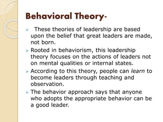Behavioral Theory-
 These theories of leadership are based
upon the belief that great leaders are made,
not born.
 Rooted in behaviorism, this leadership
theory focuses on the actions of leaders not
on mental qualities or internal states.
 According to this theory, people can learn to
become leaders through teaching and
observation.
 The behavior approach says that anyone
who adopts the appropriate behavior can be
a good leader.
 