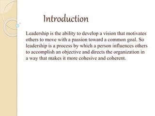 Introduction
Leadership is the ability to develop a vision that motivates
others to move with a passion toward a common goal. So
leadership is a process by which a person influences others
to accomplish an objective and directs the organization in
a way that makes it more cohesive and coherent.
 
