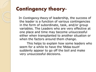 Contingency theory-
In Contingency theory of leadership, the success of
the leader is a function of various contingencies
in the form of subordinate, task, and/or group
variables. The Leaders who are very effective at
one place and time may become unsuccessful
either when transplanted to another situation or
when the factors around them change.
This helps to explain how some leaders who
seem for a while to have the 'Midas touch'
suddenly appear to go off the boil and make
very unsuccessful decisions.
 