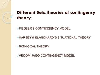 Different Sets/theories of contingency
theory :
FIEDLER’S CONTIINGENCY MODEL
HARSEY & BLANCHARD’S SITUATIONAL THEORY
PATH GOAL THEORY
VROOM-JAGO CONTINGENCY MODEL
 
