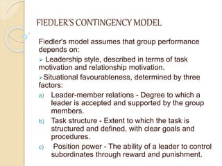 FIEDLER’S CONTINGENCY MODEL
Fiedler's model assumes that group performance
depends on:
 Leadership style, described in terms of task
motivation and relationship motivation.
Situational favourableness, determined by three
factors:
a) Leader-member relations - Degree to which a
leader is accepted and supported by the group
members.
b) Task structure - Extent to which the task is
structured and defined, with clear goals and
procedures.
c) Position power - The ability of a leader to control
subordinates through reward and punishment.
 