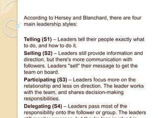 According to Hersey and Blanchard, there are four
main leadership styles:
Telling (S1) – Leaders tell their people exactly what
to do, and how to do it.
Selling (S2) – Leaders still provide information and
direction, but there's more communication with
followers. Leaders "sell" their message to get the
team on board.
Participating (S3) – Leaders focus more on the
relationship and less on direction. The leader works
with the team, and shares decision-making
responsibilities.
Delegating (S4) – Leaders pass most of the
responsibility onto the follower or group. The leaders
 