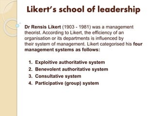 Likert’s school of leadership
Dr Rensis Likert (1903 - 1981) was a management
theorist. According to Likert, the efficiency of an
organisation or its departments is influenced by
their system of management. Likert categorised his four
management systems as follows:
1. Exploitive authoritative system
2. Benevolent authoritative system
3. Consultative system
4. Participative (group) system
 