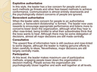 Exploitive authoritative
In this style, the leader has a low concern for people and uses
such methods as threats and other fear-based methods to achieve
conformance. Communication is almost entirely downwards and
the psychologically distant concerns of people are ignored.
Benevolent authoritative
When the leader adds concern for people to an authoritative
position, a 'benevolent dictatorship' is formed. The leader now uses
rewards to encourage appropriate performance and listens more to
concerns lower down the organization, although what they hear is
often rose-tinted, being limited to what their subordinates think that
the boss wants to hear. Although there may be some delegation of
decisions, almost all major decisions are still made centrally.
Consultative
The upward flow of information here is still cautious and rose-tinted
to some degree, although the leader is making genuine efforts to
listen carefully to ideas. Nevertheless, major decisions are still
largely centrally made.
Participative
At this level, the leader makes maximum use of participative
methods, engaging people lower down the organization in
decision-making. People across the organization are
psychologically closer together and work well together at all levels.
 