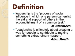 Definition
 leadership is the “process of social
influence in which one person can enlist
the aid and support of others in the
accomplishment of a common task”.
M Chemers.
 "Leadership is ultimately about creating a
way for people to contribute to making
something extraordinary happen."
Alan Keith.
 