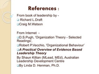 References :
From book of leadership by -
 Richard L.Draft
Craig M.Watson
From Internet -
D.S.Pugh, 'Organization Theory - Selected
Readings',
Robert P.Vecchio, 'Organizational Behaviour’
A Practical Overview of Evidence Based
Leadership Theory
By Shaun Killian (MLead, MEd), Australian
Leadership Development Centre
By Linda D. Henman, Ph.D.
 