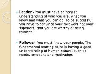  Leader - You must have an honest
understanding of who you are, what you
know and what you can do. To be successful
you have to convince your followers not your
superiors, that you are worthy of being
followed.
 Follower -You must know your people. The
fundamental starting point is having a good
understanding of human nature, such as
needs, emotions and motivation.
 
