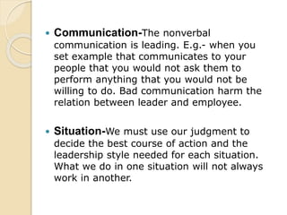  Communication-The nonverbal
communication is leading. E.g.- when you
set example that communicates to your
people that you would not ask them to
perform anything that you would not be
willing to do. Bad communication harm the
relation between leader and employee.
 Situation-We must use our judgment to
decide the best course of action and the
leadership style needed for each situation.
What we do in one situation will not always
work in another.
 