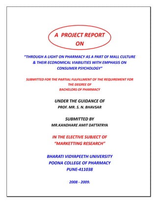 A PROJECT REPORT
                       ON

“THROUGH A LIGHT ON PHARMACY AS A PART OF MALL CULTURE
    & THEIR ECONOMICAL VIABILITIES WITH EMPHASIS ON
                CONSUMER PSYCHOLOGY”

 SUBMITTED FOR THE PARTIAL FULFILLMENT OF THE REQUIREMENT FOR
                        THE DEGREE OF
                    BACHELORS OF PHARMACY


                UNDER THE GUIDANCE OF
                  PROF. MR. S. N. BHAVSAR

                      SUBMITTED BY
               MR.KANDHARE AMIT DATTATRYA

               IN THE ELECTIVE SUBJECT OF
                “MARKETTING RESEARCH”

            BHARATI VIDYAPEETH UNIVERSITY
             POONA COLLEGE OF PHARMACY
                     PUNE-411038

                         2008 - 2009.
 