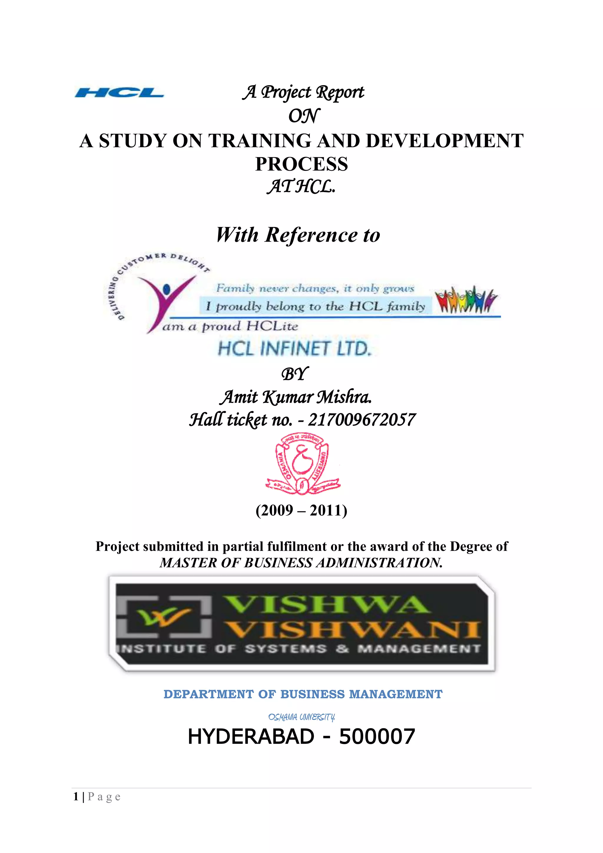             A Project Report<br />ON<br />A STUDY ON TRAINING AND DEVELOPMENT PROCESS <br />AT HCL.<br />                                        With Reference to<br />                                         BY<br />                                 Amit Kumar Mishra.<br />Hall ticket no. - 217009672057<br />(2009 – 2011)<br />Project submitted in partial fulfilment or the award of the Degree of<br />MASTER OF BUSINESS ADMINISTRATION.<br />                        DEPARTMENT OF BUSINESS MANAGEMENT<br />OSMANIA UNIVERSITY.<br />HYDERABAD - 500007<br />                                                            PREFACE<br />The MBA programme is well structured and integrated course of business studies. The main objective of practical training at MBA level is to develop skill in student by supplement to the theoretical study of business management in general. Industrial training helps to gain real life knowledge about the industrial environment and business practices. The MBA programme provides student with a fundamental knowledge of business and organizational functions and activities, as well as an exposure to strategic thinking of management.<br />In every professional course, training is an important factor. Professors give us theoretical knowledge of various subjects in the college but we are practically exposed of such subjects when we get the training in the organization. It is only the training through which I come to know that what an industry is and how it works. Training is an integral part of MBA and each and every student has to undergo the training for 2 months in a company and then prepare a project report on the same after the completion of training.   <br />During this whole training I got a lot of experience and came to know about the management practices in real that how it differs from those of theoretical knowledge and the practically in the real life. <br />In today’s globalize world, where cutthroat competition is prevailing in the market, theoretical knowledge is not sufficient. Beside this one need to have practical knowledge, which would help an individual in his/her carrier activities and it is true that-<br />“Experience is  the best teacher”.<br />ANNEXURE – I <br />DECLARATION<br />I hereby declare that this Project Report titled<br />TRAINING AND DEVELOPMENT submitted by me to the Department of Business Management, O.U., Hyderabad, is a bonafide work undertaken by me and it is not submitted to any other University or Institution for the award of any degree diploma / certificate or published any time before.<br />   <br />Name and Address of the Student Signature of the Student<br />  <br />         Amit Kumar Mishra.<br />                                      ANNEXURE – II<br />CERTIFICATION<br />This is to certify that the Project Report title <br />TRAINING AND DEVELOPMENT submitted in partial fulfilment for the award of MBA Programme of Department of Business Management, O.U. Hyderabad, was carried out by Amit kumar mishra under my guidance.  This has not been submitted to any other University or Institution for the award of any degree/diploma/certificate.<br />Name and address of the Guide<br />             Proff R. Jabez.<br />                                                ACKNOWLEDGEMENT<br />With immense pleasure, I would like to present this project report for   Hcl Infinet Ltd. It has been an enriching experience for me to undergo my summer training at HCL, which would not have possible without the goodwill and support of the people around. As a student of  Vishwa vishwani institute of system and management I would like to express my sincere thanks to all those who helped me during my practical training program.<br />Words are insufficient to express my gratitude toward Mr. Sumeet chibber  the HR head, Ms. Nisha bajaj the Sr. HR Executive, Ms. Deepti Mishra and  company Guide and Associate professor R .Jabez<br />And It gives me a great pleasure to express my sincere thanks to my principal Mr. Mohan Rao for giving me an opportunity to complete my Executive Training successfully in HCL INFINET LTD.<br />My heartfelt thanks go to all who helped me to gain knowledge about the actual working and the processes involved in various departments.<br />However, I accept the sole responsibility for any possible error of omission and would be extremely grateful to the readers of this project report if they bring such mistakes to my notice.<br />                                                                              <br />                                                                         Thanking You<br />                                                                          Amit Kumar Mishra                                                                  <br />                                          R-No. 217009672057 <br />                                     <br />                                       TABLE OF CONTENTS<br />CHAPTER No.                                                             CONTENTS      PAGE No.            1. ( I ) Introduction         7-8 (ii) Scope & Objectives        9-11(iii) Purpose and Nature of the study       11-12(iv) Traditional & modern approaches         13-14(v) Training process & methods       14-20                        2.(i) Research Methodology       23-24(ii) Data collection         25                      3.                       (i) Company Overview        26-30                      (ii) Industry overview        31-40                       (iii) Literature review        44-45                         4.(i) Data Analysis        46-51(ii) Graphs and figures          52-56            (iii) Limitations  & Conclusion        57-58                        5.(i) Findings          59                                (ii) questioners        60-62(iii) Bibliography          63<br />                    CHAPTER -1<br />                INTRODUCTION<br />        <br />INTRODUCTION.<br />Employee training tries to improve skills, or add to the existing level of knowledge so that employee is better equipped to do his present job, or to prepare him for a higher position with increased responsibilities. However individual growth is not and ends in itself. Organizational growth need to be measured along with individual growth. Training refers to the teaching /learning activities done for the primary purpose of helping members of an organization to acquire and apply the knowledge skills, abilities, and attitude needed by that organization to acquire and apply the same. Broadly speaking training is the act of increasing the knowledge and skill of an employee for doing a particular job. In today’s scenario change is the order of the day and the only way to deal with it is to learn and grow. Employees have become central to success or failure of an organization they are the cornucopia of ideas. So it high time the organization realize that “train and retain is the mantra of new millennium.”<br />TRAINING AND DEVELOPMENT. <br />Q) Meaning and Definition                             Training and development refer to the imparting to specific skills’ ability and knowledge to an employee. <br />A formal definition of training and development is: “It is any attempt to improve current or future employee performance by increasing an employee’s ability to perform through learning, usually by changing the employee’s attitudes or increasing his or her skills and knowledge.”Development refers “to those learning opportunities designed to help employees grow. Development is not primarily skill-oriented. Instead, it provides general knowledge and attitudes, which will be helpful to employees in higher positions. Efforts towards development often depend on personal drive and ambition. Development activities, such as those supplied by management development programmes, are generally voluntary.”<br />SCOPE OF THE STUDY.<br />The scope of the study covers in depth, the various training practices, modules, formats being followed and is limited to the company Reliance Money and its employees. The different training programmes incorporated/facilitated in Reliance Money through its faculties, outside agencies or professional groups. It also judges the enhancement of the knowledge & skills of employees and feedback on its effectiveness.<br />       AIMS/OBJECTIVES OF TRAINING & DEVELOPMENT<br />The fundamental aim of training is to help the organization achieve its purpose by adding value to its key resource – the people it employs. Training means investing in the people to enable them to perform better and to empower them to make the best use of their natural abilities. <br />The objectives of training are:<br />Personal growth: Training programmes also deal with personality development of the employees (through goal setting, motivation, leadership skills, etc.) thus they personally gain through exposure to training programmes.