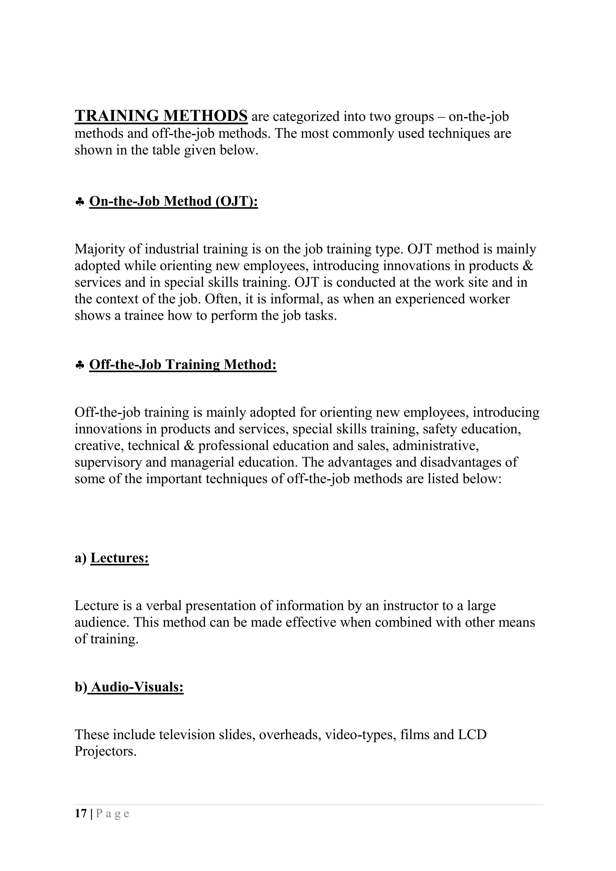 New delhiTRADITIONAL AND MODERN APPROACH OF TRAINING ANDDEVLOPMENT.Traditional Approach – Most of the organizations before never used to believe in training. They were holding the traditional view that managers are born and not made. There were also some views that training is a very costly affair and not worth. Organizations used to believe more in executive pinching. But now the scenario seems to be changing. Modern approach of training and development is that Indian Organizations have realized the importance of corporate training. Training is now considered as more of retention tool than a cost. The training system in Indian Industry has been changed to create a smarter workforce and yield the best results.<br />                                 Fig 2. Training Process.<br />   THE TRAINING PROCESS.<br />(1)  ORGANIZATIONAL OBJECTIVES AND STRATEGIES:<br />The first step in the training process in an organization is the assessment of its objectives and strategies. What business are we in? At what level of quality do we wish to provide this product or service? Where do we want to be in the future? It is only after answering these and other related questions that the organization must assess the strengths and weaknesses of its human resources.(2)  ASSESSMENT OF TRAINING NEEDS:<br />Organizations spend vast sums of money on training and development. Before committing such huge resources, organizations would do well to assess the training needs of the employees. Organizations that implement training programmes without conducting needs assessment may be making errors. <br />Needs assessment occurs at two levels:<br />a) Individual b) GroupIndividual:<br />An individual obviously needs training when his or her training falls short of standards, that is, when there is performance deficiency. Inadequacy in performance may be due to lack of skill or knowledge or any other problem. The problem of performance deficiency is caused by absence of skills or knowledge can be remedied by training. Faulty selection, poor job design, uninspiring supervision or some personal problem may also result in poor performance. Transfer, job redesign, improving quality of supervision, or discharge will solve the problem.<br />Group:<br />Assessment of training needs occurs at group level too. Any change in the organization’s strategy necessitates training groups of employees. For example, when the organization decides to introduce a new line of products, sales personnel and production workers have to be trained to produce, sell and service the new products. Training can also be used when high scrap or accident rates, low morale and motivation, or other problems are diagnosed.<br />Needs Assessment Methods:<br />Several assessment methods for are available for assessing training needs. Some are useful for organizational level needs assessment and others for individual needs assessment.<br />Methods Used in Training Needs Assessment.<br />   Group or organizational Analysis               Individual AnalysisOrganizational goals and objective 1.Performance appraisalPersonnel/skill invention            2.Work samplingOrganizational climate indices            3.Interviews Efficiency indices           4.QuestionnairesExit interviews           5.Attitude surveyMBO or work planning systems           6.Training progressCustomer survey/satisfaction data           7.Rating scales                                                                             <br />                                                                              <br />                                                                                                                                                                                                                                                                                                                                                                                                      Benefits of Needs Assessment:<br />Needs assessment helps diagnose the cause of performance deficiency of employees. Causes require remedial actions. There are specific benefits of needs assessment. Trainers may be informed about the broader needs of the training group and their sponsoring organizations. The sponsoring organizations are able to reduce the perception gap between the participant and his or her boss about their needs and expectations from the training programme. Trainers are able to pitch their course inputs closer to the specific needs of the participants.<br />TRAINING METHODS are categorized into two groups – on-the-job methods and off-the-job methods. The most commonly used techniques are shown in the table given below. On-the-Job Method (OJT):<br />Majority of industrial training is on the job training type. OJT method is mainly adopted while orienting new employees, introducing innovations in products & services and in special skills training. OJT is conducted at the work site and in the context of the job. Often, it is informal, as when an experienced worker shows a trainee how to perform the job tasks.<br /> Off-the-Job Training Method:<br />Off-the-job training is mainly adopted for orienting new employees, introducing innovations in products and services, special skills training, safety education, creative, technical & professional education and sales, administrative, supervisory and managerial education. The advantages and disadvantages of some of the important techniques of off-the-job methods are listed below:<br />a) Lectures:<br />Lecture is a verbal presentation of information by an instructor to a large audience. This method can be made effective when combined with other means of training.<br />b) Audio-Visuals:<br />These include television slides, overheads, video-types, films and LCD Projectors. <br />c) Programmed Instruction (PI):<br />Training is offered without the intervention of the trainer. Information is provided to the trainee in blocks, either in a book form or through a teaching machine. PI involves: 1. Presenting questions, facts, or problems to the learner. 2. Allowing the person to respond. 3. Providing feedback on the accuracy of his or her answers. 4. If the answers are correct, the learner proceeds to the next block.<br />d) Simulations:<br />A simulator is any kind of equipment or technique that duplicates as nearly as possible the actual conditions encountered on the job. It is an attempt to create a realistic decision – making environment for the trainee. The advantage of simulation is the opportunity to ‘create an environment’ similar to real situations the managers incur, but without the high costs involved should the actions prove undesirable.The other techniques of training are:<br /> Leadership games: exercises to teach different styles of leadership.<br /> Skill Games: Tests to develop analytical skills.<br /> Communication Games: exercises to build bias – free listening and talking.<br /> Strategic Planners: Games to test ability to plan ahead.<br /> Team: building games: Exercises requiring collaborative efforts.<br /> Lateral Thinking: thinking randomly to come up with new ideas.<br /> Cross: cultural training: Programmes to teach specifics of varied cultures.<br />Role playing: In role playing, students assume a role outside of themselves and play out that role within a group. This training method is cost effective and is often applied to marketing and management training.<br />  JOB ROTATION: Another type of experience-based training is job rotation, in which employees move through a series of jobs in order to gain a broad understanding of the requirements of each. Job rotation may be particularly useful in small businesses, which may feature less role specialization than is typically seen in larger organizations.<br />Applications of Training Programs<br />While the applications of training and development are as various as the functions and skills required by an organization, several common training applications can be distinguished, including <br />[technical training, sales training, clerical training, computer training, communications training, organizational development etc.]<br />Technical training: describes a broad range of training programs varying greatly in application and difficulty. Technical training utilizes common training methods for instruction of technical concepts, factual information, and procedures, as well as technical processes and principles.<br />Sales training: concentrates on the education and training of individuals to communicate with customers in a persuasive manner. Sales training can enhance the employee's knowledge of the organization's products, improve his or her selling skills, instill positive attitudes, and increase the employee's self-confidence. Employees are taught to distinguish the needs and wants of the customer, and to persuasively communicate the message that the company's products or services can effectively satisfy them.<br />Clerical training: concentrates on the training of clerical and administrative support staffs, which have taken on an expanded role in recent years. With the increasing reliance on computers and computer applications, clerical training must be careful to distinguish basic skills from the ever-changing computer applications used to support these skills. Clerical training increasingly must instill improved decision-making skills in these employees as they take on expanded roles and responsibilities.<br />Computer training: teaches the effective use of the computer and its software applications, and often must address the basic fear of technology that most employees face and identify and minimize any resistance to change that might emerge. Furthermore, computer training must anticipate and overcome the long and steep learning curves that many employees will experience. To do so, such training is usually offered in longer, uninterrupted modules to allow for greater concentration, and structured training is supplemented by hands-on practice. This area of training is commonly cited as vital to the fortunes of most companies, large and small, operating in today's technologically advanced economy.<br />Communications training: concentrates on the improvement of interpersonal communication skills, including writing, oral presentation, listening, and reading. In order to be successful, any form of communications training should be focused on the basic improvement of skills and not just on stylistic considerations. Furthermore, the training should serve to build on present skills rather than rebuilding from the ground up. Communications training can be taught separately or can be effectively integrated into other types of training, since it is fundamentally related to other disciplines.<br />Organizational development (OD): refers to the use of knowledge and techniques from the behavioral sciences to analyze an existing organizational structure and implement changes in order to improve organizational effectiveness. OD is useful in such varied areas as the alignment of employee goals with those of the organization,<br />Importance of Training and DevelopmentTraining and development programmes help remove performance deficiencies in employees.(1) The deficiency is caused by a lack of ability rather than a lack of motivation to perform(2) The individual have the aptitude and motivation needed to learn to do the job better, and(3) Supervisors and peers are supportive of the desired behaviors.<br />Identify Training NeedsEvaluate Training OutcomesPlan & Design TrainingDeliver Training<br />Fig 3. Training System and its Elements-A Systematic Training Cycle<br />The Benefits of Employee Training<br />• Leads to improved profitability and/or more positive attitudes towards profit<br />orientation. Improves the job knowledge and skills at all levels of the organization<br />• Improves the morale of the workforce.<br />• Helps people identify with organizational goals.<br />• Helps create a better corporate image.<br />• Fosters authenticity, openness and trust.<br />• Improves relationship between boss and subordinate.<br />• Aids in organizational development.<br />• learns from the trainee.<br />•Helps prepare guidelines for work.<br />•Aids in understanding and carrying out organizational policies.<br />•Provides information for future needs in all areas of the organization.<br />•Organization gets more effective decision-making and problem-solving skills<br />•Aids in development for promotion from within.<br />•Aids in increasing productivity and/or quality of work<br />•Develops a sense of responsibility to the organization for being competent and<br /> Knowledgeable<br />•Improves Labour-management relations<br />•Reduces outside consulting costs by utilizing competent internal consultation<br />Why Training Fails?<br /> The benefits of training are not clear to the top management. The top management hardly rewards the supervisors for carrying out effective training. The top management rarely plans and budgets systematically for training The middle management, without proper incentives from top management does not account for training in production scheduling Without proper scheduling from above, first line supervisors have difficulty in production norms if employees are attending training programmes. Trainers provide limited counseling and consulting services to the rest of the organization. <br />                                  <br />                                        CHAPTER -2<br />    RESEARCH METHODOLOGY<br />Every research methodology includes a research design which may be defined <br />as the arrangement of condition for collection and analysis of data in a manner that aims to combine relevance to the research process with economy in procedure.  <br />The sampling method that I am being using is the stratified sampling method, the reason behind using this method even though the time consumption when taken into consideration is more is  to divide the whole set of retailer shop I am considering for my work in to different group according to type of information gathered from each set and by that a perfect co- relation could also done. My data arch collection process would consist of series of procedures which would be further divided into primary and secondary data collection. The secondary data are those studies made by other for their own purposes. The secondary data for my research would be collected from companies own data, archives and their annual financial reports. Also the findings of prior research studies on outsourcing of accounting process would give an ample amount of historical data or decision making patterns. Also I would use internet to get some more information about the industry and use journals for getting guidance from the past researches in this topic.         <br />Data Collection Methods:<br />Primary Data Interview will be collected with Senior HR Executives, investors and company professionals and questionnaires will be collected from targeted candidates. And it is collected through questionnaire, search and research through place where today’s computer has been mostly used.<br />B) Secondary Data<br />Company records and reports<br />Magazines, journals, pamphlets, advertisements.<br />Standard reference textbooks<br /> Websites like hclinfinetltd.com, naukri.com.com and timesjoc.com<br />The purpose of using the secondary data is to increase the accuracy of analysis.<br />Data Source<br />The researcher took the help of both primary as well as secondary sources. Secondary sources being interaction with various IT people of the selected and has been chosen for the research by the researcher. Secondary sources being the internet as the medium and the official sites of the companies of IT sectors and corporate selling and feedback of HCL.<br />                                     <br />                                           CHAPTER- 3<br />          COMPANY OVERVIEW<br />Company Overview<br />HCL Infinet an Internet Infrastructure initiative of the HCL group caters to the networking requirements of domestic enterprise market. Partnering with world leaders we provide state-of-the-art products and solutions for network requirements of organizations of all sizes. <br />                             Fig 4. Main office of HCL infosystem.<br />Ajai        Chowdhry                                                     ChairmanAn engineer by training, Ajai Chowdhry is one of the six founder members of HCL and took over the reins of HCL Infosystems, the flagship company of the group, as President and CEO in 1994. He was appointed the Chairman of HCL Infosystems in November 1999. In recognition of his contribution in championing the cause of the domestic Indian IT industry, Ajai has been conferred the DATAQUEST ‘IT Man of the Year 2007’ Award amongst other awards.HARSHCHITALE                                                        CEOHarsh Chitale joined HCL Infosystems as Chief Executive Officer in 2010 and heads the overall business strategy and operations of HCL Infosystems. He brings a wealth of experience as a senior business leader with rich business management experience in both Indian and global companies. Harsh is a recipient of the Director’s Gold Medal at IIT Delhi, from where he completed his Electrical Engineering.J.V RAMAMURTHY                                                    President and Chief Operating OfficerJ V Ramamurthy is President and Chief Operating Officer, HCL Infosystems Ltd. He brings 3 decades of diverse Industry experience and leadership to the company. A technocrat and a man of broad vision, he has spearheaded company’s entry into number of new verticals and partnerships          SANDEEPKANWAR                                                                                     CFO & EVPSandeep Kanwar joined HCL in 1988 and in a span of eight years progressed to the position of Chief Financial Officer at the young age of 35. He is well respected amongst colleagues &amp; customers for his financial acumen and management skills      Mr. D.Mohanty                                                              Vice President (Operations)D. Mohanty, an engineering graduate in Electrical & Electronics from BITS Pilani joined HCL in 1987. With over two decades of industry experience in sales, support & marketing, currently heads the Networking Business of HCL.<br />HCL Infinet offers a complete range of networking services & solutions like:<br />Internet Bandwidth Services<br />Internet Telephony<br />Managed Data Centre<br />Co-location Services<br />a) Managed Data Centre Services <br />b) Managed Network Services<br />Corporate Messaging Solution<br />Virtual Private Network Services (VPN)<br />MPLS Networking Services<br />Wireless Broadband Services<br />Company history<br />HCL Infosystems, India's premier information enabling and integration company , has received the ISO 9001:2000 certification specifies requirements for a quality management system where an organization needs to demonstrate its ability to consistently provide product and services that meets customer and applicable regulatory requirements. ISO9001:2000 also aims to enhance customer satisfaction through the effective application of the system, including processes for continual improvement of the system and the assurance of conformity to customer and applicable regulatory requirement.<br />1999 :  The Board of Directors unanimously appointed Mr. Ajai<br />Chowdhary as Chairman and Chief Executive Officer with effect<br />from  5th November.<br />2000: HCL has launched a new range of PCs (Ultima and Elite<br />models) under its Beanstalk range of PC's at its Pondicherry plant. The Company entered into an agreement with US-based In focus for distribution and technological support of the latter's data and video projection products in the country.<br />HCL Infinet, the Internet start-up of HCL Infosystems, and media group, Asian Age, have set up a joint venture called Asian Age Infinet. HCL Infosystems Ltd has launched in India the Swedish major Ericsson's Generation X Business communication too, \"
Next Call Centre\"
. HCL Infinet Ltd., the Internet services subsidiary of HCL Infosystems, has tied upwith UBS Publishers' Distributors Ltd., one of the largest distributors of books in the country, to sell books online through its soon-to-be-launched portal. - HCL Infosystem has entered into a tie-up with Broad Vision for providing personalized e-business applications to is clients.<br />2001: HCL Infosystems and Intel have jointly launched an e-<br />Business solutions program, targeting new Market opportunities in <br />segments such as Internet service providers, application service <br />providers, banking and finance.<br />HCL InfiNet Ld., the Internet services subsidiary of HCL Infosystems, has launched an authenticated payment gate way for its portal, www.hclinfinet.com, in association with Citibank to enable customers to carry out secure transactions online including buying Internet access.<br />2002: HCL Infosystem joins hands with Sun Microsystems India<br />to provide end-to-end solutions to business. HCL Infosystem<br />says it is the No.1 PC Co in India in 2001.<br />2003: HCL Infosystem receives the project to completely<br />automate the Value Added Services (VAT) of Andhra Pradesh.<br />2004: HCL Infosystem forays into digital entertainment sector<br />HCL touches one lakh milestone in desktop sales<br />HCL Infosystem ties up with Union Bank<br />2005: HCL Launches Micro Balanced Technology Extended<br />(BTX) Form Factor for desktops in India on February 10, 2005.<br />HCL Infosystem unveils PC for Rs.12, 99<br />Company profile.<br />HCL Infinet is an Internet Infrastructure initiative of the HCL group. The company started its ISP/NLD operations in the year 2000 and has been catering to the networking requirements of the domestic enterprise market since then. It has an all India license to operate as an Internet Service Provider (ISP), NLD (VPN), ITSP and Call Centre (OSP) Services Provider. HCL Infinet offers state-of-the-art Managed Network Services to enterprises across the country. HCL Infinet operates through a Pan India POP footprint with direct presence in 300+ locations expanding to 850+ locations. It has proved to be a Leader in providing fully converged network platform (Data, Voice and Video application support) on VPN network to Enterprises across India.<br />Partnering with world leaders we provide state-of-the-art products and solutions for network requirements of organizations. Be it a small, small to medium or a large enterprise spread across multiple locations in the country or worldwide we have proven solution for each and every need. HCL's national presence and experience in the field of telecom & IT combined with direct support across the country and abroad brings offers our esteemed clients a high degree of satisfaction.<br />HCL operates through a network which is built on world class technology and unparallel infrastructure. The fully redundant, carrier agnostic backbone architecture enables us to deliver high network uptimes and network availability to our customers. Each of the HCL Infinet POPs are equipped to provide all the latest WAN protocols.<br />                                       Fig 5. End to end service provider.<br /> <br />HCL Infinet offers a complete range of network solutions like VPN, Internet, Network Management Services, Data Centre and Co-location Services and Value Added Services like Internet Telephony and Enterprise Mailing Solutions etc. With over 400 enterprise customers and with a strong presence in BFSI and Aviation segment the company has a proven record of offering robust network connectivity solutions for critical applications like banking, reservation and ticketing.<br />With multi-homing, fully redundant, carrier agnostic backbone the company has created a reliable network infrastructure which is trusted by customers for supporting critical applications. HCL acts as a one stop shop for meeting end to end IT requirements of any Enterprise customer enabling smooth ICT management. With years of experience and a long list of satisfied customer base, the company is set to emerge as a giant in the domestic network services market.<br />Our connectivity services have been fulfilling the need to run mission critical applications like ERP, Mailing, Web services etc across multi-location enterprises in various verticals as Aviation, Manufacturing, Banking and Financial Institutes, FMCG, Education etc.<br />MISSION AND VISION<br />                                                      MISSION STATEMENT \"
We enable business transformation and enrichment of lives by delivering sustainable world class technology Products, Solutions & Services in our chosen markets thereby creating superior shareholder value.\"
<br />                                                                             VISION STATEMENT \"
A global corporation enriching lives and enabling business transformation for our customers, with leadership in chosen technologies and markets. Be the first choice for employees and partners, with commitment to sustainability.\"
<br />                                                        QUALITY POLICY \"
We shall deliver defect free products, services and solutions to meet the requirements of our external and internal customers the first time, every time.\"
<br />HCL Infinet Increases Competitive advantages and quality of service with integrated IT management.<br />Business Impact Summary:<br />HCL Infinet provides a wide range of connectivity and IT managed services to organizations across India. Part of the Network Services arm of HCL Infosystems, HCL Infinet has more than 400 enterprise customers in industries including aviation, fast-moving consumer goods (FMCG) and manufacturing and distribution (M&D).<br />Challenge:<br />IT is fundamental to all HCL Infinet’s customer service offerings. With hundreds of internal and customer devices to monitor, HCL Infinet needs end-to-end visibility to ensure it can maintain IT performance and availability. It also needs to be able to provide customers with visibility of service performance levels in real time.<br />Solution:<br />HCL Infinet has deployed an integrated Enterprise IT management platform based on CA solutions. Through a combination of CA Service Desk Manager, CA Spectrum® Infrastructure Manager, CA eHealth® Performance Manager and CA NSM, the company can not only identify and resolve problems faster but also provide clients with access to a unified service management portal.<br />Result:<br />Quality of service for HCL Infinet customers has increased, with the company expecting incident volumes to reduce by 20 percent and availability SLAs to increase from 99.5 percent to 99.9 percent. The CA solutions have also helped HCL Infinet to contain costs, enhance efficiency and boost competitive advantage.<br />Network Operations Centre (NOC).<br />HCL Infinet’s Network Operations Centre (NOC) in Delhi is particularly key both to customer service delivery and maintaining the availability of more than 150 servers and more than 3,000 routers and switches “The NOC is responsible for making sure our infrastructure is available 24/7, and resolving any problems so that we can continue to meet our service level agreements (SLAs) with customers,” <br />With a diverse infrastructure, finding the root cause of a problem was often a difficult and therefore time-consuming process for the NOC. <br />Visibility of performance levels.<br />In addition to the role it plays in managing HCL Infinet’s own IT infrastructure, the NOC also monitors customer devices hosted and/or managed by the company.<br />HCL Infinet’s managed services encompass all areas of the IT lifecycle, including fault management, configuration management, server management, application management and security management.<br />Providing customers with visibility of performance levels across all these services is very complex but key to HCL Infinet’s competitive advantage. “Customers want to be able to access all performance data in a single place and in real time,” <br />HCL Infinet had implemented a number of tools to try to establish an integrated approach to service management and customer reporting but with limited success. “Despite making a significant investment, we were not able to create the unified performance management portal needed to meet customer demand,” <br />Results<br />Improved quality of service boosts competitive advantage<br />Improved visibility of its IT infrastructure and customer services has resulted in a number of operational and strategic benefits for HCL Infinet. For example, the company has been able to reduce the number of NOC staff required to monitor its network backbone by 25 percent.<br />As well as freeing up IT resources, HCL Infinet expects the CA solutions will also help to:<br />• Reduce the volume of incidents by up to 20 percent<br />• Increase premium customer SLAs for availability from 99.5 percent <br />   to 99.9 percent<br />• Decrease the need for on-site visits for problem resolution.<br />Managed services.<br />A managed service provider (MSP) provides delivery and management of network-based services, applications, and equipment to enterprises, residences, or other service providers. Managed service providers can be hosting companies or access providers that offer services that can include fully outsourced network management arrangements, including advanced features like IP telephony, messaging and call center, virtual private network (VPNs), managed firewalls, and monitoring/reporting of network servers. Most of these services can be performed from outside a company's internal network with a special emphasis placed on integration and certification of Internet security for applications and content. MSPs serve as outsourcing agents for companies, especially other service providers like ISPs, that don't have the resources to constantly upgrade or maintain faster and faster computer networks.<br />                                           Fig 6. Managed services<br /> Business Benefits 4m managed services….<br />Better control and efficiencies of scale <br />Gain Insights into application performance and end user experience<br />Speedy transition and reduce dependency on manpower through automation<br />Access to proven expertise in BFSI domain<br /> Peace of Mind<br />HCL INFINET MPLS NETWORK<br />HCL Infinet provides the following MPLS [multi protocol label switching] Services on its VPN backbone, through its Pan-India POP footprint. <br />L3VPN - A layer 3 MPLS VPN, also known as L3VPN, combines enhanced BGP signaling, MPLS traffic isolation and router support for VRFs (Virtual Routing/Forwarding) to create a virtual network. This solution is more scalable than classic provider-based frame relay or ATM-based networks, or IPSec-based VPNs.<br />L2VPN - A layer 2 MPLS VPN, also known as L2VPN, is a point-to-point pseudo-wire service. It can be used to replace existing physical links. The primary advantage of this MPLS VPN type is that it can transparently replace an existing dedicated facility without reconfiguration, and that it is completely agnostic to upper-layer protocols.<br />Internet<br />VoIP<br />Quality of Service & Classes of Services<br />Traffic Engineering<br />L2TP Dialup Backup<br />                                                 Fig 7. MPLS Services.<br />Products by this company<br />1. Analoque photocopiers.<br />2. Audio conferencing units.<br />3. Business disaster recovery.<br />4. Fax machines.<br />5. Interactive Voice Response [IVR] systems.<br />6. projectors.<br />7. Internet development systems.<br />8. Vedio conferencing systems.<br />                <br />   HCL PARTNERSHIP ENGAGEMENTS.<br />HCL has always prided itself on its partnership engagements. Partner models are also evolving in the technology industry. Innovation has extended into the ecosystem and community based engagements are coming into play. HCL has also enhanced its relationships with partners and is creating a variety of innovative partnership models, with various approaches to risk-reward sharing. Some of the notable partner engagements:                          1977Leading position on office .Automation and Laptops in India    1981Scripting an era of computing  across the Microprocessor     1985Strategic relationship that has seen the computer evolve from a computing device       2004Partnering in computing and providing IT Services      1996Dominant position in mobile handset market in India. HCL partnered with Nokia to distribute their mobile phones in the burgeoning Indian market. Nokia today has more than 70% market share and the best service network in the country   2010Xilinx is the world's leading provider of programmable platforms, with more than 50 percent market share in the programmable logic device (PLD) segment of the semiconductor industry (Source: iSuppli Corp.). <br />                                        Hcl Joint ventures with <br />              1991 – 96Created the HP brand for Computers in India.     1996 - 2003Significant IT Services with  billion dollar enterprise value.        2001 - 2005First Indian BPO Global Delivery Centre, currently employing 2000 UK nationals.                              2001 - 2005First Indian BPO Global Delivery Centre, currently employing 2000 UK nationals.           2005First Japan- India hi-tech JV for Product Engineering Services.    2006Industry First \"
End-To End\"
 Product Lifecycle Solution for OEMs.  <br /> <br />                                   HCL INFINET VENDORS.<br />HCL Infinet servers and networking devices encompass multiple vendors, including  <br />HP             2. Cisco            3.  IBM                4. Juniper5. Dell             6.  Alcatel<br />   <br />7.  And a variety of operating platforms, such as   Linux, Microsoft      Windows and Sun Solaris.<br />                        ISP MEMBERS OF HCL INFINET LTD.<br />                                                  <br />                    <br />                          <br />  <br />                                                                                        <br /> <br />      <br />           <br />LITERATURE REVIEW <br />Importance of Training and Development Organizations provide training for many reasons. They wish to orient new hires to the organization or teach them how to perform in their initial assignment. Some organizations also wish to improve the current performance of employees who may not be working as effectively as desired, or to prepare employees for future  promotions, or for upcoming changes in design, processes or technology in their present jobs  (Fisher et al. 1999).  Training can help an organization succeed in a number of ways.  Traditionally, training facilitates the implementation of strategy by providing employees with the skills and knowledge needed to perform their jobs. Recent changes in the environment of business have made the human resource development function even more important in helping organizations maintain competitiveness and prepare for the future (Goldstein & Gilliam 1990).  Technological innovations require training, with employees often needing more sophisticated skills in troubleshooting and problem-solving than <br />they did previously.  The pressure of global competition is also changing the way organizations.<br />operate and the skills that their employees need. For instance, organizations have been increasingly providing quality management and customer service training in an attempt to keep up with rising consumer expectations (Bellizzi & Piontkowski 1990; Lee 1991).  <br />Approximately 70 per cent of employers provide some formal training (Noe 1998). The larger the company, the more likely its workers were to have been trained. In smaller companies, 75 per cent of respondents in firms with fewer than 500 employees received some training, compared with 82 per cent in companies with more than 1,000 people (Schaaf 1998). Smaller to midsize <br />firms, employing 100 to 499 people, averaged 140,040 dollars per company for training; these companies make up about 78 per cent of the Dun & Bradstreet database of 146,837 US organizations. <br />Those employing between 500 and 999 people, about 10 per cent of the database, planned to spend about 237,600 dollars each. The largest companies, those with 10,000 or more employees (1 per cent of the database), had training budgets that averaged well over 15 million dollars. <br />Small companies (50-99 employees) spend about one-third as much as large employers (500+ employees)<br />Most training goes to managerial, supervisory, white-collar, salaried employees. Eighty per cent of people at work today are hourly workers. Mincer (1997) also reported that people who in the past have received training are more apt to undergo further training in the future.  Of the nearly $60 billion expended by organizations employing one hundred or more employees, 42.1 billion dollars was spent for HRD staff salaries, and another 14.7 billion dollars was <br />allocated for outside services (seminars, conferences, materials, etc.) (Blanchard & Thacker 1998). The most recent reports estimate that employers spend around one per cent of payroll on training. To keep up with the current trend, this amount is expected to increase to three per cent by the year 2000 (Chance 1998). Small Business Training and Development Issues<br />There are three prominent issues in today’s small business training environment.  The first issue questions where small business will find qualified employees in an economy where capable labor is going to be a relatively scarce good.  The second issue concerns how small businesses are projected to use training to raise their productivity in order to compete in the marketplace <br />(Lichtenstein 1992).  The third issue is that small businesses have created most of the new jobs in recent years and will need training if they are to survive and grow.  Each issue will be discussed in turn.   <br />A study conducted by the American Society for Training and Development addresses the first issue.  The study shows that most American workers are not getting the training they need to keep their companies competitive.  With such a lack of training, it is expected that by the year 2000, there are likely to be too few well-educated and well-trained workers to satisfy the nation’s economic needs (USA Today, 1989). Other surveys illustrate the extent of the skills gap as <br />perceived by American business: a recent Coopers and Lybrand business poll posed the question:<br />                   CHAPTER-4  <br />                DATA ANALYSIS                                           <br />In order to conduct meaningful data analysis regarding the needs of the small <br />business/entrepreneurial firm, data were cross tabulated by how long the business existed-organizational life cycle stages-against a number of training and development variables affecting the success or survival of the small business and/or its entrepreneur. <br />Q1.Your Organization considers training as a part of organizational strategy. Do you agree with this statement?<br />ResponseNo of respondantsPercentageAgree1352Disagree14Partly agree416Can’t say728Total25100<br />                             GRAPH-1.   <br /> INTERPRETATION: The above graph indicates that Organization considers training as a part of organizational strategy.<br />Q 2. How many training programmes will you attend in a year? <br />ResponseNo of respondantsPercentageLess than 10145610-202820-40624More than 40312Total25100<br />                                               GRAPH-2.<br />   <br />INTERPRETATION: The above chart indicates that less training programmes are held in the organization.<br />Q 3. To whom the training is given more in your organization? <br />ResponseNo of respondantsPercentageSenior staff312Junior staff520New staff624Based on requirement1352Total25100<br />                        <br />                                               GRAPH-3.   <br />INTERPRETATION: Training is provided on the basis of requirement.<br />Q 4. What are all the important barriers to Training and Development in your organization? <br />ResponseNo of respondantsPercentageTime520Money416Lack of interest by staff624Non-availability of skilled trainer1040Total25100<br />                                                GRAPH-4.<br /> <br />INTERPRETATION :The above graph indicates that the important barriers to Training and Development in the organization is Non-availability of skilled trainers.<br />Q 5. Enough practice is given for us during training session? Do you agree with this statement? <br />ResponseNo of respondantsPercentageStrong agree1456Agree28Some what agree624Disagree312Total25100<br />                                                GRAPH-5.<br />                        <br />INTERPRETATION: This graph indicates that enough practice is given for employees during training sessions.<br />Q6. The training sessions conducted in your organization is useful. Do you agree with this statement? <br />ResponseNo of respondantsPercentageStrong agree1560Agree520Some what agree520Disagree00Total25100<br />                                               GRAPH-6.<br />INTERPRETATION: The above graph indicates that the training sessions conducted in the organization is useful.<br />Q7. Employees are given appraisal in order to motivate them to attend the training. Do u agree with this statement? <br />ResponseNo of respondantsPercentageStrong agree1456Agree624Some what agree312Disagree28Total25100<br />                                             GRAPH-7. <br />INTERPRETATION: The above graph shows that Employees are given appraisal in order to motivate them to attend the training.<br />Q8. What are the skills that the trainer should possess to make the training effective? <br />ResponseNo of respondantsPercentageTechnical skills832People & soft skills624Generalists makes better624Fond of talking to people520Total25100<br />                                             GRAPH-8.<br />  INTERPRETATION: The above graph indicates that the trainer           should possess technical skills to make the training effective.<br />Q9. What are the general complaints about the training session? <br />ResponseNo of respondantsPercentageTake away precious time of employees425Too many gaps b/w the sessions1040Train’g sessions 615Boring & not useful520Total25100<br />                                                  GRAPH-9.                                           <br />INTERPRETATION: The above graph indicates that there are two many gaps between the training sessions.<br />Table 1: Areas of Training<br />Table 1 provides the responses to the survey  question regarding which areas of training the entrepreneurs and their employees believed they need for the success and survival of the small business, cross-tabulated by how from initial start-up to year 4, the respondents selected Marketing as the area of training in highest demand (35.6%), followed closely by Finance (34.3%) and HR (31.7%). In the early growth years, businesses in existence  between 5-10 years, the areas of training the respondents selected were HR (30.3%) followed closely by Finance (28.3%) and Marketing (28.3%). In the mature growth stage, businesses in existence between 11-20 years, the same three areas were selected as being the most desirous and all were equally in demand (Finance 13.9%, HR 13.8% and Marketing  13.3%).  Finally, in the mature stage, businesses in existence greater than 20 years, HR was highest in demand (24.1%) followed closely by Marketing (22.8%) and Finance (22.5%). <br />The data displayed in Table 1 shows that as  the businesses moved from their initial start-up, organizational life cycle stage (0-4 years) to  their mature stage (20 years or older), the entrepreneurs and the employees perceived less need for training.  In fact, the trend shows that during the first three organizational life cycle  stages, the demand for training consistently dropped.  In the final stage (greater than 20 years in existence), however, demand for training <br />increased by approximately seventy-five per cent (75%). <br />The results shown in Table 1. seem to indicate that the perceived value of training by entrepreneurs and their employees, regardless of  topical area, declines as the business moves from its initial start-up phase through its mature growth stage but then dramatically increases in the mature stage.  This may be the result of various internal and external factors, some of which may be that the business is about to reform or launch new products and services or perceives a <br />threat to its share of the market and must recast itself to grow and prosper the business has existed.  <br />                                  Table 2: Methods and Tools to Traing<br />As shown in Table 2, in the early years, from initial start-up to year 4, the methods and tools the entrepreneurs and employees selected most  were: On-the-Job Training (28.2%), Conferences (27.6%) and Training Manuals (24.8%).  In the early growth years, businesses in existence between 5-10 years, the methods and tools the entrepreneurs and employees selected most were: <br />On-the-job Training (30%), Conferences (26.8%) and Training Manuals (23.9%).  In the mature growth stage, businesses in existence between 11-20 years, the methods and tools entrepreneurs and employees selected most were similar in  perceived usefulness, i.e., On-the-job Training (14.4%), Conferences (13.8%) and Training Manuals (14.7%).  Finally, in the mature stage, businesses in existence greater than 20 years, the methods and tools entrepreneurs and employees selected most were: Training Manuals (36.7%), Conferences (31.7%) and On-the-job Training (27.4%).<br />The data as displayed in Table 2 shows that as the businesses moved from their initial start-up, organizational life cycle stage (0-4 years) to  their mature stage (20 years or older), the entrepreneurs and the employees are less interested in various training methods and tools.  In fact, the trend shows that during the first three organizational life cycle stages, the demand for training methods and tools consistently dropped but in the final stage (greater than 20 years), demand for training methods and tools increased by over one hundred per cent (100%). <br />The results of Table 2 seem to indicate that the perceived usefulness by entrepreneurs and their employees of various of training methods and tools declines as the business moves from its initial start-up phase through its mature growth stage, but then dramatically increases in the mature stage.  This again may be due to various reasons, internal and external business factors.<br />                           <br />                                        Table 3: Training delivery options.<br />Table 3 provides the responses to the survey question regarding which training delivery options, available to train the entrepreneurs and their employees, were believed essential for the success and survival of the small business, cross-tabulated by how long the business had existed. As shown in Table 3, in the early years, from initial start-up to year 4, the preferred training delivery options available to train the entrepreneurs and employees were: One-on-one (25.6%), <br />Mentoring (25.2%) and Group Training (18.9%).  In the early growth years, businesses in existence between 5-10 years, the preferred delivery options of the entrepreneurs and employees were: One-on-one (32.8%), Mentoring (25.2%) and Group Training (21.6%).  In the mature growth stage, businesses in existence between 11-20 years, the preferred delivery options of the entrepreneurs and employees were: Group Training (19.8%), One-on-one (13.6%) and Mentoring (12.9%). <br />Finally, in the mature stage, businesses in existence greater than 20 years, the preferred training delivery options of the entrepreneurs and employees were: Group Training (39.6%), Mentoring (36.7%) and One-on-one (28%). <br />The data as displayed in Table 3 shows that as the businesses moved from their initial start-up organizational life cycle stage (0-4 years) to  their mature stage (20 years or older), the entrepreneurs and the employees tend to use less  training delivery options.  In fact, the trend shows that during the first three organizational life cycle stages, the use of the various training delivery options consistently dropped, but that in the final stage (greater than 20 years) use of the <br />various training delivery options and tools increased by from one hundred to three hundred per cent. <br />The results of Table 3 seem to indicate that the perceived usefulness by entrepreneurs and their employees of various of training methods and tools declines as the business moves from its initial start-up phase through its mature growth stage, but then dramatically increases in the mature stage.  This may be because the business is about to reform or launch new products and services <br />or perceives a threat to its share of the market and must recast itself to grow and prosper.  Also, as the business matures, the use of group training increases as employees and entrepreneurs possess the necessary knowledge and skill to impart that knowledge to others in the business.<br />                                         Table 4:Training Objectives.<br />Table 4. provides the responses to the survey  question regarding which training objectives. <br />LIMITATIONS<br />Every scientific study has certain limitations and the present study is no more exception. These are: <br />1. The terminology used in the subject is highly technical in nature and creates a lot of confusion. <br />2. All the secondary data are required were not available.<br />3. Respondents were found hesitant in revealing opinion about supervisors and management.<br />CONCLUSION.<br />A survey was developed to better understand the training and development issues confronting small business owner/managers in the United States as their businesses evolved from start-up phase through the maturity stage of the business’s organizational life cycle.  Among the training and development issues examined were: what areas they and their employees believed were <br />needed to start, manage and grow their businesses to remain competitive, what methods their businesses used to train, what delivery options are most often encountered in the training process and what additional training areas they believed were needed to stay competitive.  <br /> <br />The literature indicates that today’s small and medium enterprises are not getting the training they need to keep their companies competitive.  The survey results indicate that employees need training in a number of areas to better compete in today’s market. It is clear that the entrepreneurs in the study believe that training is particularly critical in the areas of accounting, finance, and <br />employee relations.  The entrepreneurs also believe that they need additional training in the areas of time management, conflict management and basic business and financial skills in order to help their organizations better compete in the marketplace. <br />A major issue affecting the success and viability of small businesses to grow and compete is the methods which are commonly used to train the entrepreneurs and their employees.  The survey results indicate that entrepreneurs and their employees believe that the training methods most useful are: On-the-job training, training conferences and training manuals.  Finally, training was <br />usually delivered on a one-to-one basis, or through mentoring and attending conferences. Specifically, the results showed four trends. First, the outcomes indicate that the perceived value of training by entrepreneurs and their employees,  regardless of topical area, declines as the business moves from its initial start-up phase  through its mature growth stage—but then dramatically increases in the mature stage.  This may be the result of various internal and external factors, some of which may be that the business is about to reform or launch new products and services or perceives a threat to its share of the market and must recast itself to grow and prosper.  Second, the research seems to indicate that the perceived usefulness by entrepreneurs and their employees of various of training methods and tools declines as the business moves from its initial start-up phase through its mature growth stage, but then dramatically increases in the mature stage.  This again may be due to various reasons, internal and external business factors.  <br />Third, investigations seem to indicate that the perceived usefulness by entrepreneurs and their employees of various of training methods and tools declines as the business moves from its initial start-up phase through its mature growth stage, but then dramatically increases in the mature stage.  This may be because the business is about to reform or launch new products and services <br />or perceives a threat to its share of the market and must recast itself to grow and prosper. Last, the findings seem to indicate that the perceived need by entrepreneurs and their employees for additional training declines as the business moves from its initial start-up phase through its mature growth stage, but then dramatically increases in the mature stage.<br />We express our gratitude to our Respected Prof. Mr. R Jabez. We have dealt with this project very conscientiously and sincerely. We hope to keep doing such interesting projects in the future.<br />Thank you. <br />                                     CHAPTER- 5<br />                      FINDINGS                       <br /> <br />                    <br />                                QUESTIONNAIRE<br />Name                 --------------------------------<br />Designation       -------------------------------<br />Address             -------------------------------<br />Contact no.       -------------------------------<br />Current job      --------------------------------<br />                  HR Training and Development Questionnaire.<br />Your Organization considers training as a part of organizational strategy. Do you agree with this statement? <br />   Ans-<br />How many training programmes will you attend in a year? <br />   Ans-<br />To whom the training is given more in your organization? <br />   Ans-<br />What are all the important barriers to Training and Development in your organization? <br />   Ans-<br />What mode of training method is normally used in your organization? <br />   Ans-<br />Enough practice is given for us during training session? Do you agree with this statement? <br />   Ans-<br />The training sessions conducted in your organization is useful. Do you agree with this statement? <br /> Ans-<br /> <br />      (8) What skills set you apart from your colleagues?<br />      Ans-<br />      (9) Do you recognize any need for further training and development in <br />     the following areas?      (Please tick where applicable)<br />      (a) Job coaching.                                        (b) Delegated tasks.<br />      (c) Recruitment procedures.                       (d) Presentation assignments.<br />      (e) Internal training programs                  <br />      (10) What other means can be used for developing better skills and  <br />          knowledge?<br />     Ans-<br />     (11) According to you in which area u need to be trained?<br />     Ans-<br />     (12) How would you go about training a new employee?<br />      Ans-<br />     <br />     (13) What steps would you take to identify the right training <br />           requirements?<br />      Ans-<br />     (14) What is the impact of inadequate HR training?<br />      Ans-<br />     (15) What are the benefits of providing training on  time?<br />      Ans-<br />                                          BIBLIOGRAPHY   <br />David A. Decenzo/Stephen P. Robins (2004) Personal and Human Resource Management<br /> A. Monappa (2004), Personal Management <br />Allan Pepper (1999) A Handbook on Training and Development<br />Supply Chain Management in Global Enterprise,  Author <br />(Sushil Kumar) –publication- (TATA Mc HILL)<br />Place Of  Publication                :      DELHI