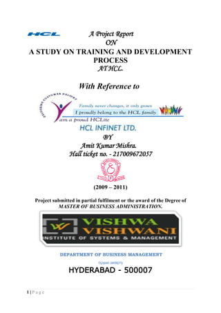             A Project Report<br />ON<br />A STUDY ON TRAINING AND DEVELOPMENT PROCESS <br />AT HCL.<br />                                        With Reference to<br />                                         BY<br />                                 Amit Kumar Mishra.<br />Hall ticket no. - 217009672057<br />(2009 – 2011)<br />Project submitted in partial fulfilment or the award of the Degree of<br />MASTER OF BUSINESS ADMINISTRATION.<br />                        DEPARTMENT OF BUSINESS MANAGEMENT<br />OSMANIA UNIVERSITY.<br />HYDERABAD - 500007<br />                                                            PREFACE<br />The MBA programme is well structured and integrated course of business studies. The main objective of practical training at MBA level is to develop skill in student by supplement to the theoretical study of business management in general. Industrial training helps to gain real life knowledge about the industrial environment and business practices. The MBA programme provides student with a fundamental knowledge of business and organizational functions and activities, as well as an exposure to strategic thinking of management.<br />In every professional course, training is an important factor. Professors give us theoretical knowledge of various subjects in the college but we are practically exposed of such subjects when we get the training in the organization. It is only the training through which I come to know that what an industry is and how it works. Training is an integral part of MBA and each and every student has to undergo the training for 2 months in a company and then prepare a project report on the same after the completion of training.   <br />During this whole training I got a lot of experience and came to know about the management practices in real that how it differs from those of theoretical knowledge and the practically in the real life. <br />In today’s globalize world, where cutthroat competition is prevailing in the market, theoretical knowledge is not sufficient. Beside this one need to have practical knowledge, which would help an individual in his/her carrier activities and it is true that-<br />“Experience is  the best teacher”.<br />ANNEXURE – I <br />DECLARATION<br />I hereby declare that this Project Report titled<br />TRAINING AND DEVELOPMENT submitted by me to the Department of Business Management, O.U., Hyderabad, is a bonafide work undertaken by me and it is not submitted to any other University or Institution for the award of any degree diploma / certificate or published any time before.<br />   <br />Name and Address of the Student Signature of the Student<br />  <br />         Amit Kumar Mishra.<br />                                      ANNEXURE – II<br />CERTIFICATION<br />This is to certify that the Project Report title <br />TRAINING AND DEVELOPMENT submitted in partial fulfilment for the award of MBA Programme of Department of Business Management, O.U. Hyderabad, was carried out by Amit kumar mishra under my guidance.  This has not been submitted to any other University or Institution for the award of any degree/diploma/certificate.<br />Name and address of the Guide<br />             Proff R. Jabez.<br />                                                ACKNOWLEDGEMENT<br />With immense pleasure, I would like to present this project report for   Hcl Infinet Ltd. It has been an enriching experience for me to undergo my summer training at HCL, which would not have possible without the goodwill and support of the people around. As a student of  Vishwa vishwani institute of system and management I would like to express my sincere thanks to all those who helped me during my practical training program.<br />Words are insufficient to express my gratitude toward Mr. Sumeet chibber  the HR head, Ms. Nisha bajaj the Sr. HR Executive, Ms. Deepti Mishra and  company Guide and Associate professor R .Jabez<br />And It gives me a great pleasure to express my sincere thanks to my principal Mr. Mohan Rao for giving me an opportunity to complete my Executive Training successfully in HCL INFINET LTD.<br />My heartfelt thanks go to all who helped me to gain knowledge about the actual working and the processes involved in various departments.<br />However, I accept the sole responsibility for any possible error of omission and would be extremely grateful to the readers of this project report if they bring such mistakes to my notice.<br />                                                                              <br />                                                                         Thanking You<br />                                                                          Amit Kumar Mishra                                                                  <br />                                          R-No. 217009672057 <br />                                     <br />                                       TABLE OF CONTENTS<br />CHAPTER No.                                                             CONTENTS      PAGE No.            1. ( I ) Introduction         7-8 (ii) Scope & Objectives        9-11(iii) Purpose and Nature of the study       11-12(iv) Traditional & modern approaches         13-14(v) Training process & methods       14-20                        2.(i) Research Methodology       23-24(ii) Data collection         25                      3.                       (i) Company Overview        26-30                      (ii) Industry overview        31-40                       (iii) Literature review        44-45                         4.(i) Data Analysis        46-51(ii) Graphs and figures          52-56            (iii) Limitations  & Conclusion        57-58                        5.(i) Findings          59                                (ii) questioners        60-62(iii) Bibliography          63<br />                    CHAPTER -1<br />                INTRODUCTION<br />        <br />INTRODUCTION.<br />Employee training tries to improve skills, or add to the existing level of knowledge so that employee is better equipped to do his present job, or to prepare him for a higher position with increased responsibilities. However individual growth is not and ends in itself. Organizational growth need to be measured along with individual growth. Training refers to the teaching /learning activities done for the primary purpose of helping members of an organization to acquire and apply the knowledge skills, abilities, and attitude needed by that organization to acquire and apply the same. Broadly speaking training is the act of increasing the knowledge and skill of an employee for doing a particular job. In today’s scenario change is the order of the day and the only way to deal with it is to learn and grow. Employees have become central to success or failure of an organization they are the cornucopia of ideas. So it high time the organization realize that “train and retain is the mantra of new millennium.”<br />TRAINING AND DEVELOPMENT. <br />Q) Meaning and Definition                             Training and development refer to the imparting to specific skills’ ability and knowledge to an employee. <br />A formal definition of training and development is: “It is any attempt to improve current or future employee performance by increasing an employee’s ability to perform through learning, usually by changing the employee’s attitudes or increasing his or her skills and knowledge.”Development refers “to those learning opportunities designed to help employees grow. Development is not primarily skill-oriented. Instead, it provides general knowledge and attitudes, which will be helpful to employees in higher positions. Efforts towards development often depend on personal drive and ambition. Development activities, such as those supplied by management development programmes, are generally voluntary.”<br />SCOPE OF THE STUDY.<br />The scope of the study covers in depth, the various training practices, modules, formats being followed and is limited to the company Reliance Money and its employees. The different training programmes incorporated/facilitated in Reliance Money through its faculties, outside agencies or professional groups. It also judges the enhancement of the knowledge & skills of employees and feedback on its effectiveness.<br />       AIMS/OBJECTIVES OF TRAINING & DEVELOPMENT<br />The fundamental aim of training is to help the organization achieve its purpose by adding value to its key resource – the people it employs. Training means investing in the people to enable them to perform better and to empower them to make the best use of their natural abilities. <br />The objectives of training are:<br />,[object Object]