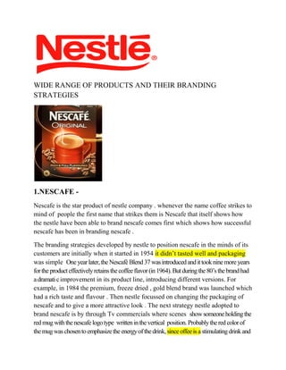 WIDE RANGE OF PRODUCTS AND THEIR BRANDING
STRATEGIES

1.NESCAFE Nescafe is the star product of nestle company . whenever the name coffee strikes to
mind of people the first name that strikes them is Nescafe that itself shows how
the nestle have been able to brand nescafe comes first which shows how successful
nescafe has been in branding nescafe .
The branding strategies developed by nestle to position nescafe in the minds of its
customers are initially when it started in 1954 it didn’t tasted well and packaging
was simple One year later, the Nescafé Blend 37 was introduced and it took nine more years
for the product effectively retains the coffee flavor (in 1964). But during the 80’s the brand had
a dramati c improvement in its product line, introducing different versions. For
example, in 1984 the premium, freeze dried , gold blend brand was launched which
had a rich taste and flavour . Then nestle focussed on changing the packaging of
nescafe and to give a more attractive look . The next strategy nestle adopted to
brand nescafe is by through Tv commercials where scenes show someone holding the
red mug with the nescafe logo type written in the vertical position. Probably the red color of
the mug was chosen to emphasize the energy of the drink, since offee is a stimulating drink and

 