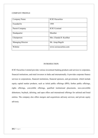 10 | P a g e
COMPANY PROFILE
Company Name ICICI Securities
Founded In 1995
Parent Company ICICI Limited
Headquarter Mumbai
Chairperson Mrs. Chanda D. Kochhar
Managing Director Mr. Anup Bagchi
Website www.icicisecurities.com
INTRODUCTION
ICICI Securities Limited provides various investment banking products and services to corporates,
financial institutions, and retail investors in India and internationally. It provides corporate finance
services to corporations, financial institutions, financial sponsors, and government, which include
equity capital market products, such as initial public offerings (IPO), further public offerings,
rights offerings, convertible offerings, qualified institutional placements, non-convertible
debentures, buyback, delisting, and open offers and international offerings for unlisted and listed
entities. The company also offers mergers and acquisitions advisory services; and private equity
advisory.
 