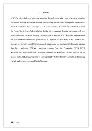 11 | P a g e
OVERVIEW
ICICI Securities Ltd is an integrated securities firm offering a wide range of services including
investment banking, institutional broking, retail broking, private wealth management, and financial
product distribution. ICICI Securities sees its role as 'Creating Informed Access to the Wealth of
the Nation' for its diversified set of client that includes corporates, financial institutions, high net-
worth individuals, and retail investors. Headquartered in Mumbai, ICICI Securities operates out of
66 cities and towns in India and global offices in Singapore and New York. ICICI Securities Inc.,
the step-down wholly owned US subsidiary of the company is a member of the Financial Industry
Regulatory Authority (FINRA) / Securities Investors Protection Corporation (SIPC). ICICI
Securities Inc. activities include Dealing in Securities and Corporate Advisory Services in the
United States. ICICI Securities Inc. is also registered with the Monetary Authority of Singapore
(MAS) and operates a branch office in Singapore.
 