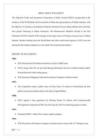 12 | P a g e
BRIEF ABOUT ICICI GROUP
The Industrial Credit and Investment Corporation of India Limited (ICICI) incorporated at the
initiative of the World Bank, the Government of India and representatives of Indian industry, with
the objective of creating a development financial institution for providing medium-term and long-
term project financing to Indian businesses. Mr.A.Ramaswami Mudaliar elected as the first
Chairman of ICICI Limited. ICICI emerges as the major source of foreign currency loans to Indian
industry. Besides funding from the World Bank and other multi-lateral agencies, ICICI was also
among the first Indian companies to raise funds from international markets.
HISTORY OF ICICI GROUP:-
1986:
 ICICI became the first Indian institution to receive ADB Loans.
 ICICI, along with UTI, set up Credit Rating Information Services of India Limited, India's
first professional credit rating agency.
 ICICI promotes Shipping Credit and Investment Company of India Limited.
1987:
 The Corporation made a public issue of Swiss Franc 75 million in Switzerland, the first
public issue by any Indian entity in the Swiss Capital Market.
1988:
 ICICI signed a loan agreement for Sterling Pound 10 million with Commonwealth
Development Corporation (CDC), the first loan by CDC for financing projects in India.
1993:
 Promoted TDICI - India's first venture capital company.
1994:
 ICICI Securities and Finance Company Limited in joint venture with J. P. Morgan set up.
 
