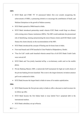 15 | P a g e
2005:
 ICICI Bank and CNBC TV 18 announced India's first ever awards recognizing the
achievements of SMEs, a pioneering initiative to encourage the contribution of Small, and
Medium Enterprises to the growth of Indian economy.
 ICICI Bank opened its 500th branch in India.
 ICICI Bank introduced partnership model wherein ICICI Bank would forge an alliance
with existing micro finance institutions (MFIs). The MFI would undertake the promotional
role of identifying, training and promoting the micro-finance clients and ICICI Bank would
finance the clients directly on the recommendation of the MFI.
 ICICI Bank introduced the concept of floating rate for home loans in India.
 First rural branch and ATM launched in Uttar Pradesh at Delpandarwa, Hardoi.
 "Free for Life" credit cards launched wherein annual fees of all ICICI Bank Credit Cards
were waived off.
 ICICI Bank and Visa jointly launched mChq- a revolutionary credit card on the mobile
phone.
 Private Banking Masters 2005, a nationwide Golf tournament for high net worth clients of
the private banking division launched. This event is the largest domestic invitation amateur
golf event conducted in India.
 ICICI Bank became the largest bank in India in terms of its market capitalization.
2006:
 ICICI Bank became the first private entity in India to offer a discount to retail investors for
its follow-up offer.
 ICICI Bank became the first Indian bank to issue hybrid Tier-1 perpetual debt in the
international markets.
 ICICI Bank subsidiary set up in Russia.
 