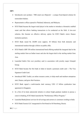 16 | P a g e
2007:
 Introduced a new product - 'NRI smart save Deposits' – a unique fixed deposit scheme for
nonresident Indians.
 Representative offices opened in Thailand, Indonesia, and Malaysia.
 ICICI Bank became the largest retail player in the market to introduce a biometric enabled
smart card that allows banking transactions to be conducted on the field. A low-cost
solution, this became an effective delivery option for ICICI Bank's micro finance
institution partners.
 ICICI Bank raised Rs 20,000 crore (approx. $5 billion) from both domestic and
international markets through a follow-on public offer.
 ICICI Bank's GBP 350 million international bond offering marked the inaugural deal in the
sterling market from an Indian issuer and also the largest deal in the sterling market from
Asia.
 Launched India's first ever jewellery card in association with jewelry major Gitanjali
Group.
 ICICI Bank became the first bank in India to launch a premium credit card -- The Visa
Signature Credit Card.
 Introduced SME Toolkit, an online resource centre, to help small and medium enterprises
start, finance, and grow their business.
 ICICI Bank signed a multi-tranche dual currency US$ 1.5 billion syndication loan
agreement in Singapore.
 In a first of its kind, nationwide initiative to attract bright graduate students to pursue a
career in banking, ICICI Bank launched the "Probationary Officer Program.”
 Launched Bank@home services for all savings and current a/c customers residing in India
 ICICI Bank Eurasia LLC inaugurated its first branch at St Petersburg, Russia.
 