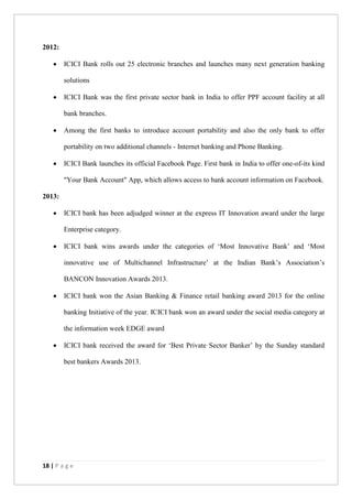 18 | P a g e
2012:
 ICICI Bank rolls out 25 electronic branches and launches many next generation banking
solutions
 ICICI Bank was the first private sector bank in India to offer PPF account facility at all
bank branches.
 Among the first banks to introduce account portability and also the only bank to offer
portability on two additional channels - Internet banking and Phone Banking.
 ICICI Bank launches its official Facebook Page. First bank in India to offer one-of-its kind
"Your Bank Account" App, which allows access to bank account information on Facebook.
2013:
 ICICI bank has been adjudged winner at the express IT Innovation award under the large
Enterprise category.
 ICICI bank wins awards under the categories of ‘Most Innovative Bank’ and ‘Most
innovative use of Multichannel Infrastructure’ at the Indian Bank’s Association’s
BANCON Innovation Awards 2013.
 ICICI bank won the Asian Banking & Finance retail banking award 2013 for the online
banking Initiative of the year. ICICI bank won an award under the social media category at
the information week EDGE award
 ICICI bank received the award for ‘Best Private Sector Banker’ by the Sunday standard
best bankers Awards 2013.
 