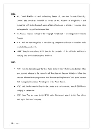 19 | P a g e
2014:
 Ms. Chanda Kochhar received an honorary Doctor of Laws from Carleton University,
Canada. The university conferred the award on Ms. Kochhar in recognition of her
pioneering work in the financial sector, effective leadership in a time of economic crisis
and support for engaged business practices.
 Ms. Chanda Kochhar featured in the Telegraph (UK) list of 11 most important women in
Finance.
 ICICI bank has been recognized as one of the top companies for leaders in India in a study
conducted by Aon Hewitt.
 IDRBT has given awards to ICICI Bank In the categories of ‘Social Media and Mobile
Banking’ and ‘Business Intelligence Initiatives.
2015:
 ICICI bank has been adjudged the ‘Best Retail Bank in India’ By the Asian Banker. It has
also emerged winners in the categories of ‘Best internet Banking Initiative’. It has also
emerged winners in the categories of ‘Best Internet Banking Initiative’ and Best Customer
Risk Management initiative’ Awards given by the Asian Banker.
 ICICI bank has been declared as the first runner up at outlook money awards 2015 in the
category of ‘Best Bank’.
 ICICI bank Won an award in the BFSL leadership summit awards in the, Best phone
banking for End users’ category.
 