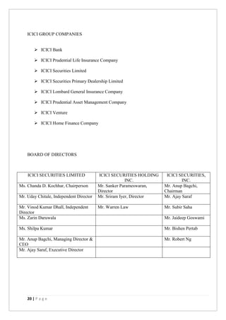 20 | P a g e
ICICI GROUP COMPANIES
 ICICI Bank
 ICICI Prudential Life Insurance Company
 ICICI Securities Limited
 ICICI Securities Primary Dealership Limited
 ICICI Lombard General Insurance Company
 ICICI Prudential Asset Management Company
 ICICI Venture
 ICICI Home Finance Company
BOARD OF DIRECTORS
ICICI SECURITIES LIMITED ICICI SECURITIES HOLDING
INC.
ICICI SECURITIES,
INC.
Ms. Chanda D. Kochhar, Chairperson Mr. Sanker Parameswaran,
Director
Mr. Anup Bagchi,
Chairman
Mr. Uday Chitale, Independent Director Mr. Sriram Iyer, Director Mr. Ajay Saraf
Mr. Vinod Kumar Dhall, Independent
Director
Mr. Warren Law Mr. Subir Saha
Ms. Zarin Daruwala Mr. Jaideep Goswami
Ms. Shilpa Kumar Mr. Bishen Pertab
Mr. Anup Bagchi, Managing Director &
CEO
Mr. Robert Ng
Mr. Ajay Saraf, Executive Director
 