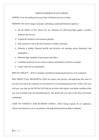 21 | P a g e
VISION & MISSION OF ICICI GROUP
VISION: To be the leading service provider of financial services in India.
MISSION: We will leverage our people, technology, speed and financial capital to:-
 Be the banker of first choice for our customers by delivering high quality, excellent
products and services.
 Expand the frontiers of our business globally.
 Play a proactive role in the full realisation of India’s potential.
 Maintain a healthy financial profile and diversify our earnings across businesses and
geographies.
 Maintain high standards of governance and ethics.
 Contribute positively to the various countries and markets in which we operate.
 Create value for our stakeholders.
PRIVACY POLICY: - ICICI is strongly committed to protecting the privacy of its customers.
DNC (DON'T CALL REGISTRY):- ICICI do respect your privacy, and appreciate that some of
you may not want to be contacted over the phone for our telemarketing activities. If this is the case
with you, you may use the Do Not Call form given below and register your phone number(s) that
you want excluded from our telemarketing list. The details that you enter in the form will remain
confidential
CODE OF CONDUCT AND BUSINESS ETHICS: -ICICI Group expects all its employees,
officers and directors to act in accordance with high professional and ethical standards.
 