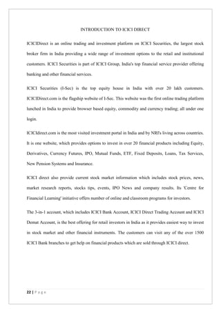 22 | P a g e
INTRODUCTION TO ICICI DIRECT
ICICIDirect is an online trading and investment platform on ICICI Securities, the largest stock
broker firm in India providing a wide range of investment options to the retail and institutional
customers. ICICI Securities is part of ICICI Group, India's top financial service provider offering
banking and other financial services.
ICICI Securities (I-Sec) is the top equity house in India with over 20 lakh customers.
ICICIDirect.com is the flagship website of I-Sec. This website was the first online trading platform
lunched in India to provide browser based equity, commodity and currency trading; all under one
login.
ICICIdirect.com is the most visited investment portal in India and by NRI's living across countries.
It is one website, which provides options to invest in over 20 financial products including Equity,
Derivatives, Currency Futures, IPO, Mutual Funds, ETF, Fixed Deposits, Loans, Tax Services,
New Pension Systems and Insurance.
ICICI direct also provide current stock market information which includes stock prices, news,
market research reports, stocks tips, events, IPO News and company results. Its 'Centre for
Financial Learning' initiative offers number of online and classroom programs for investors.
The 3-in-1 account, which includes ICICI Bank Account, ICICI Direct Trading Account and ICICI
Demat Account, is the best offering for retail investors in India as it provides easiest way to invest
in stock market and other financial instruments. The customers can visit any of the over 1500
ICICI Bank branches to get help on financial products which are sold through ICICI direct.
 
