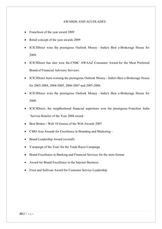 23 | P a g e
AWARDS AND ACCOLADES
 Franchisor of the year award 2009
 Retail concept of the year awards 2009
 ICICIDirect wins the prestigious Outlook Money - India's Best e-Brokerage House for
2009.
 ICICIDirect has also won the CNBC AWAAZ Consumer Award for the Most Preferred
Brand of Financial Advisory Services.
 ICICIDirect been winning the prestigious Outlook Money - India's Best e-Brokerage House
for 2003-2004, 2004-2005, 2006-2007 and 2007-2008.
 ICICIDirect wins the prestigious Outlook Money - India's Best e-Brokerage House for
2008.
 ICICIDirect, the neighborhood financial superstore won the prestigious Franchise India
`Service Retailer of the Year 2008 award.
 Best Broker - Web 18 Genius of the Web Awards 2007
 CMO Asia Awards for Excellence in Branding and Marketing –
 Brand Leadership Award (overall)
 'Campaign of the Year' for the Trade Racer Campaign
 Brand Excellence in Banking and Financial Services for the store format
 Award for Brand Excellence in the Internet Business
 Frost and Sullivan Award for Customer Service Leadership
 