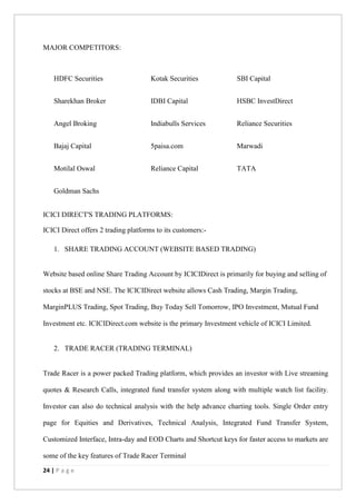 24 | P a g e
MAJOR COMPETITORS:
HDFC Securities Kotak Securities SBI Capital
Sharekhan Broker IDBI Capital HSBC InvestDirect
Angel Broking Indiabulls Services Reliance Securities
Bajaj Capital 5paisa.com Marwadi
Motilal Oswal Reliance Capital TATA
Goldman Sachs
ICICI DIRECT'S TRADING PLATFORMS:
ICICI Direct offers 2 trading platforms to its customers:-
1. SHARE TRADING ACCOUNT (WEBSITE BASED TRADING)
Website based online Share Trading Account by ICICIDirect is primarily for buying and selling of
stocks at BSE and NSE. The ICICIDirect website allows Cash Trading, Margin Trading,
MarginPLUS Trading, Spot Trading, Buy Today Sell Tomorrow, IPO Investment, Mutual Fund
Investment etc. ICICIDirect.com website is the primary Investment vehicle of ICICI Limited.
2. TRADE RACER (TRADING TERMINAL)
Trade Racer is a power packed Trading platform, which provides an investor with Live streaming
quotes & Research Calls, integrated fund transfer system along with multiple watch list facility.
Investor can also do technical analysis with the help advance charting tools. Single Order entry
page for Equities and Derivatives, Technical Analysis, Integrated Fund Transfer System,
Customized Interface, Intra-day and EOD Charts and Shortcut keys for faster access to markets are
some of the key features of Trade Racer Terminal
 