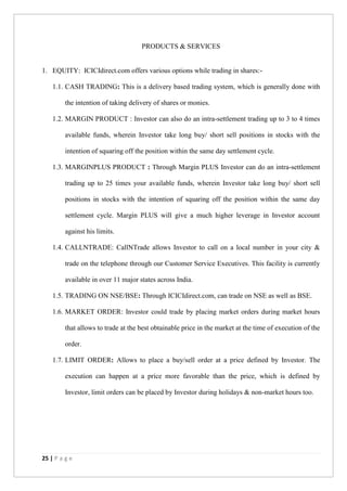 25 | P a g e
PRODUCTS & SERVICES
1. EQUITY: ICICIdirect.com offers various options while trading in shares:-
1.1. CASH TRADING: This is a delivery based trading system, which is generally done with
the intention of taking delivery of shares or monies.
1.2. MARGIN PRODUCT : Investor can also do an intra-settlement trading up to 3 to 4 times
available funds, wherein Investor take long buy/ short sell positions in stocks with the
intention of squaring off the position within the same day settlement cycle.
1.3. MARGINPLUS PRODUCT : Through Margin PLUS Investor can do an intra-settlement
trading up to 25 times your available funds, wherein Investor take long buy/ short sell
positions in stocks with the intention of squaring off the position within the same day
settlement cycle. Margin PLUS will give a much higher leverage in Investor account
against his limits.
1.4. CALLNTRADE: CallNTrade allows Investor to call on a local number in your city &
trade on the telephone through our Customer Service Executives. This facility is currently
available in over 11 major states across India.
1.5. TRADING ON NSE/BSE: Through ICICIdirect.com, can trade on NSE as well as BSE.
1.6. MARKET ORDER: Investor could trade by placing market orders during market hours
that allows to trade at the best obtainable price in the market at the time of execution of the
order.
1.7. LIMIT ORDER: Allows to place a buy/sell order at a price defined by Investor. The
execution can happen at a price more favorable than the price, which is defined by
Investor, limit orders can be placed by Investor during holidays & non-market hours too.
 