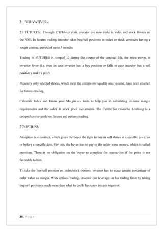 26 | P a g e
2. DERIVATIVES:-
2.1 FUTURES: Through ICICIdirect.com, investor can now trade in index and stock futures on
the NSE. In futures trading, investor takes buy/sell positions in index or stock contracts having a
longer contract period of up to 3 months.
Trading in FUTURES is simple! If, during the course of the contract life, the price moves in
investor favor (i.e. rises in case investor has a buy position or falls in case investor has a sell
position), make a profit.
Presently only selected stocks, which meet the criteria on liquidity and volume, have been enabled
for futures trading.
Calculate Index and Know your Margin are tools to help you in calculating investor margin
requirements and the index & stock price movements. The Centre for Financial Learning is a
comprehensive guide on futures and options trading.
2.2 OPTIONS
An option is a contract, which gives the buyer the right to buy or sell shares at a specific price, on
or before a specific date. For this, the buyer has to pay to the seller some money, which is called
premium. There is no obligation on the buyer to complete the transaction if the price is not
favorable to him.
To take the buy/sell position on index/stock options, investor has to place certain percentage of
order value as margin. With options trading, investor can leverage on his trading limit by taking
buy/sell positions much more than what he could has taken in cash segment.
 